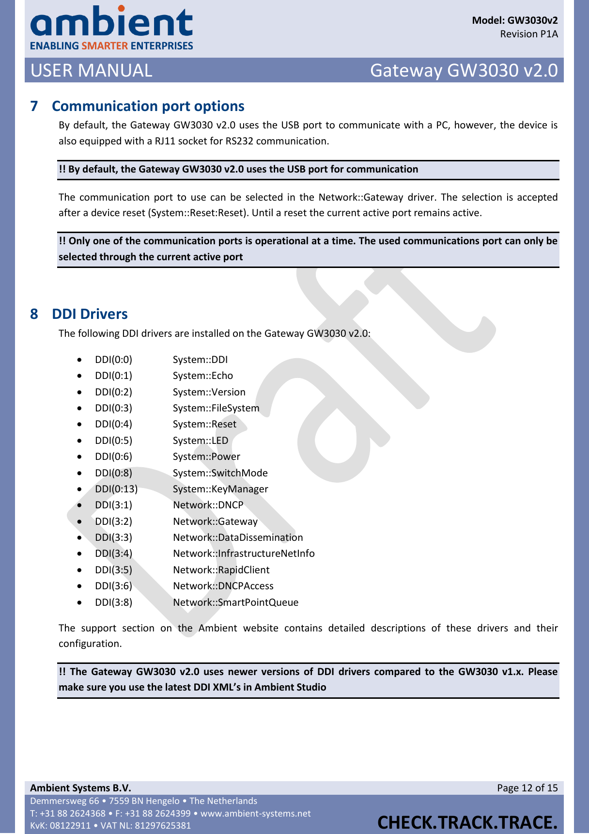      Model: GW3030v2  Revision P1A USER MANUAL Gateway GW3030 v2.0  Ambient Systems B.V. Page 12 of 15 Demmersweg 66 • 7559 BN Hengelo • The Netherlands T: +31 88 2624368 • F: +31 88 2624399 • www.ambient-systems.net KvK: 08122911 • VAT NL: 81297625381  CHECK.TRACK.TRACE.  7 Communication port options By default, the Gateway GW3030 v2.0 uses the USB port to communicate with a PC, however, the device is also equipped with a RJ11 socket for RS232 communication.  !! By default, the Gateway GW3030 v2.0 uses the USB port for communication The  communication port to use can  be  selected in  the  Network::Gateway  driver. The  selection  is accepted after a device reset (System::Reset:Reset). Until a reset the current active port remains active. !! Only one of the communication ports is operational at a time. The used communications port can only be selected through the current active port  8 DDI Drivers The following DDI drivers are installed on the Gateway GW3030 v2.0:  DDI(0:0)    System::DDI  DDI(0:1)    System::Echo  DDI(0:2)    System::Version  DDI(0:3)    System::FileSystem  DDI(0:4)    System::Reset  DDI(0:5)    System::LED  DDI(0:6)    System::Power  DDI(0:8)    System::SwitchMode  DDI(0:13)  System::KeyManager  DDI(3:1)    Network::DNCP  DDI(3:2)    Network::Gateway  DDI(3:3)    Network::DataDissemination  DDI(3:4)    Network::InfrastructureNetInfo  DDI(3:5)    Network::RapidClient  DDI(3:6)    Network::DNCPAccess  DDI(3:8)    Network::SmartPointQueue The  support  section  on  the  Ambient  website  contains  detailed  descriptions  of  these  drivers  and  their configuration. !!  The  Gateway GW3030 v2.0  uses newer  versions  of  DDI  drivers compared to  the  GW3030  v1.x.  Please make sure you use the latest DDI XML’s in Ambient Studio     