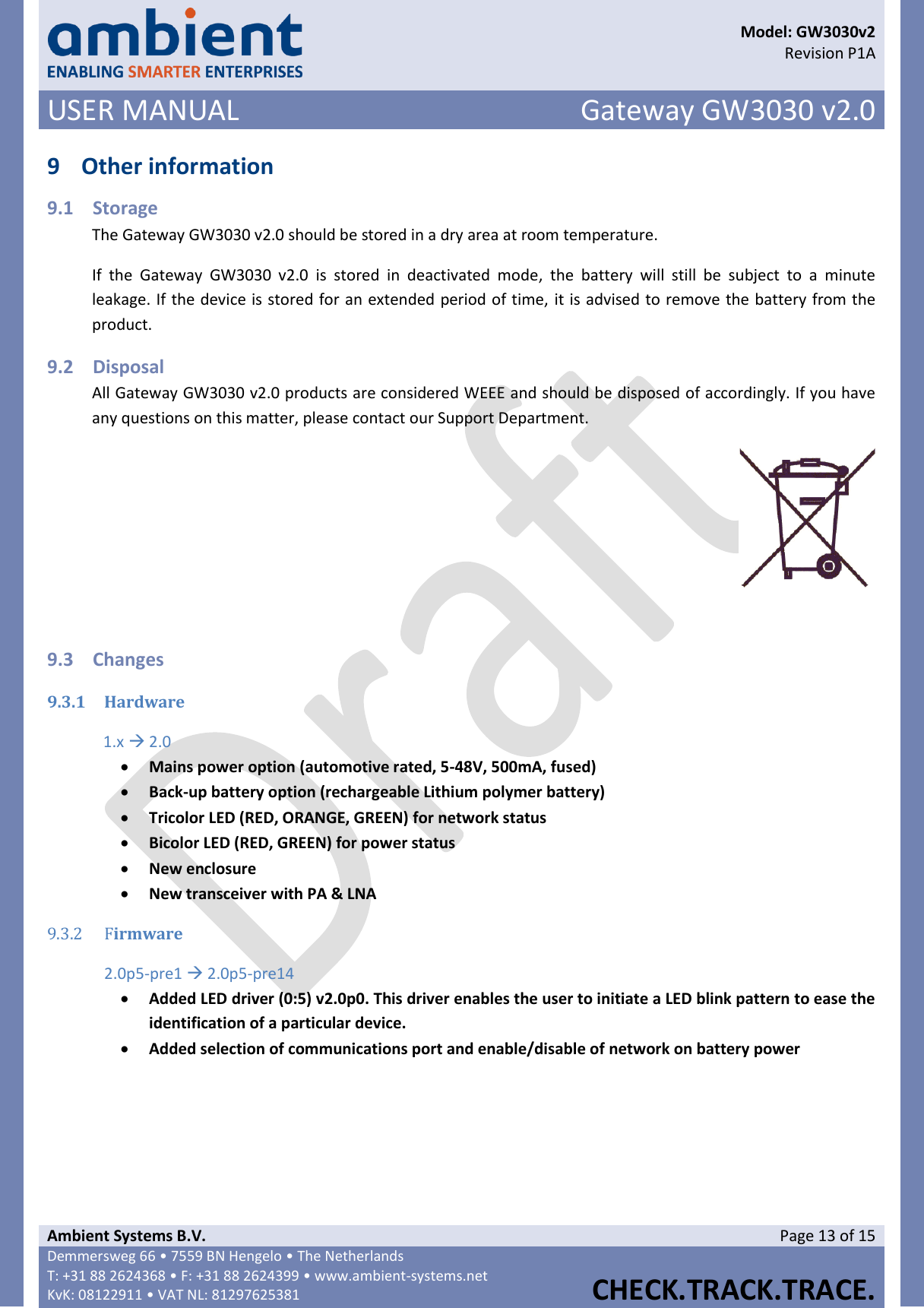      Model: GW3030v2  Revision P1A USER MANUAL Gateway GW3030 v2.0  Ambient Systems B.V. Page 13 of 15 Demmersweg 66 • 7559 BN Hengelo • The Netherlands T: +31 88 2624368 • F: +31 88 2624399 • www.ambient-systems.net KvK: 08122911 • VAT NL: 81297625381  CHECK.TRACK.TRACE.  9 Other information 9.1 Storage The Gateway GW3030 v2.0 should be stored in a dry area at room temperature.  If  the  Gateway  GW3030  v2.0  is  stored  in  deactivated  mode,  the  battery  will  still  be  subject  to  a  minute leakage. If the device is stored for an extended period of time, it is advised to remove the battery from the product. 9.2 Disposal All Gateway GW3030 v2.0 products are considered WEEE and should be disposed of accordingly. If you have any questions on this matter, please contact our Support Department.   9.3 Changes 9.3.1 Hardware 1.x  2.0  Mains power option (automotive rated, 5-48V, 500mA, fused)  Back-up battery option (rechargeable Lithium polymer battery)  Tricolor LED (RED, ORANGE, GREEN) for network status  Bicolor LED (RED, GREEN) for power status  New enclosure  New transceiver with PA &amp; LNA 9.3.2 Firmware 2.0p5-pre1  2.0p5-pre14  Added LED driver (0:5) v2.0p0. This driver enables the user to initiate a LED blink pattern to ease the identification of a particular device.  Added selection of communications port and enable/disable of network on battery power      