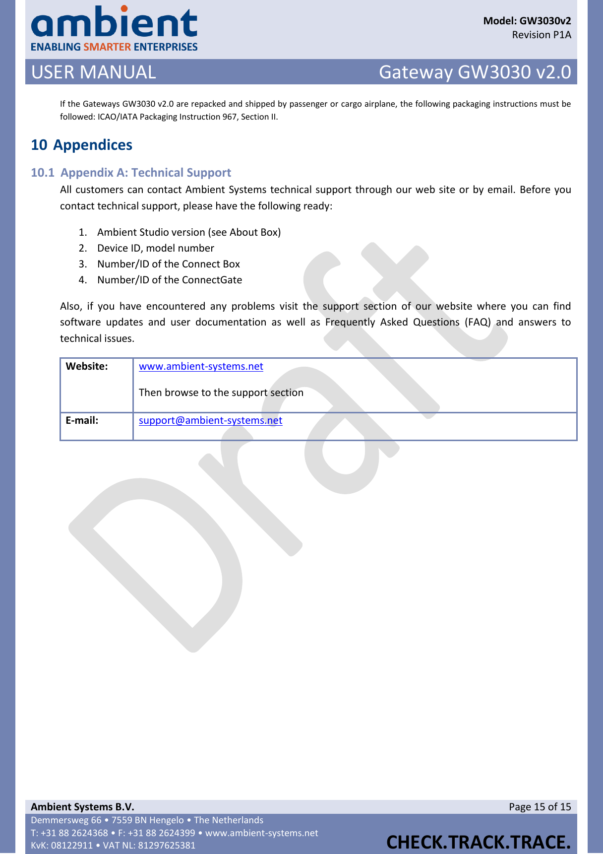      Model: GW3030v2  Revision P1A USER MANUAL Gateway GW3030 v2.0  Ambient Systems B.V. Page 15 of 15 Demmersweg 66 • 7559 BN Hengelo • The Netherlands T: +31 88 2624368 • F: +31 88 2624399 • www.ambient-systems.net KvK: 08122911 • VAT NL: 81297625381  CHECK.TRACK.TRACE.  If the Gateways GW3030 v2.0 are repacked and shipped by passenger or cargo airplane, the following packaging instructions must be followed: ICAO/IATA Packaging Instruction 967, Section II. 10 Appendices 10.1 Appendix A: Technical Support All customers can contact Ambient Systems technical support through our web site or by email. Before you contact technical support, please have the following ready: 1. Ambient Studio version (see About Box) 2. Device ID, model number 3. Number/ID of the Connect Box 4. Number/ID of the ConnectGate Also,  if  you  have  encountered  any  problems  visit  the  support  section  of  our  website  where  you  can  find software  updates  and  user  documentation  as  well  as  Frequently  Asked  Questions  (FAQ)  and  answers  to technical issues. Website: www.ambient-systems.net  Then browse to the support section E-mail: support@ambient-systems.net     