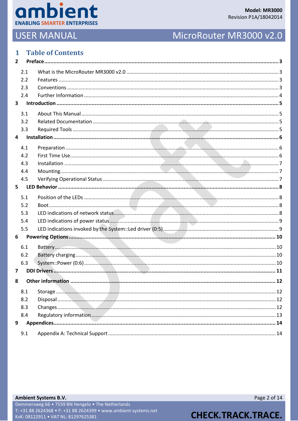      Model: MR3000  Revision P1A/18042014 USER MANUAL MicroRouter MR3000 v2.0  Ambient Systems B.V. Page 2 of 14 Demmersweg 66 • 7559 BN Hengelo • The Netherlands T: +31 88 2624368 • F: +31 88 2624399 • www.ambient-systems.net KvK: 08122911 • VAT NL: 81297625381  CHECK.TRACK.TRACE.  1 Table of Contents 2 Preface ......................................................................................................................................................... 3 2.1  What is the MicroRouter MR3000 v2.0 ............................................................................................................ 3 2.2  Features ............................................................................................................................................................ 3 2.3  Conventions ...................................................................................................................................................... 3 2.4  Further Information .......................................................................................................................................... 4 3 Introduction ................................................................................................................................................. 5 3.1  About This Manual ............................................................................................................................................ 5 3.2  Related Documentation .................................................................................................................................... 5 3.3  Required Tools .................................................................................................................................................. 5 4 Installation ................................................................................................................................................... 6 4.1  Preparation ....................................................................................................................................................... 6 4.2  First Time Use .................................................................................................................................................... 6 4.3  Installation ........................................................................................................................................................ 7 4.4  Mounting ........................................................................................................................................................... 7 4.5  Verifying Operational Status ............................................................................................................................. 7 5 LED Behavior ................................................................................................................................................ 8 5.1  Position of the LEDs .......................................................................................................................................... 8 5.2  Boot ................................................................................................................................................................... 8 5.3  LED indications of network status ..................................................................................................................... 8 5.4  LED indications of power status ........................................................................................................................ 9 5.5  LED indications invoked by the System::Led driver (0:5) .................................................................................. 9 6 Powering Options ....................................................................................................................................... 10 6.1  Battery ............................................................................................................................................................. 10 6.2  Battery charging .............................................................................................................................................. 10 6.3  System::Power (0:6) ........................................................................................................................................ 10 7 DDI Drivers ................................................................................................................................................. 11 8 Other information ...................................................................................................................................... 12 8.1  Storage ............................................................................................................................................................ 12 8.2  Disposal ........................................................................................................................................................... 12 8.3  Changes ........................................................................................................................................................... 12 8.4  Regulatory information ................................................................................................................................... 13 9 Appendices................................................................................................................................................. 14 9.1  Appendix A: Technical Support ....................................................................................................................... 14    