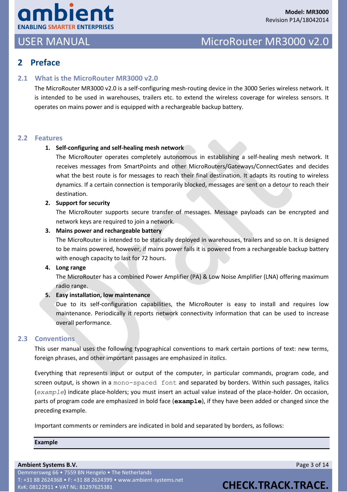      Model: MR3000  Revision P1A/18042014 USER MANUAL MicroRouter MR3000 v2.0  Ambient Systems B.V. Page 3 of 14 Demmersweg 66 • 7559 BN Hengelo • The Netherlands T: +31 88 2624368 • F: +31 88 2624399 • www.ambient-systems.net KvK: 08122911 • VAT NL: 81297625381  CHECK.TRACK.TRACE.  2 Preface 2.1 What is the MicroRouter MR3000 v2.0 The MicroRouter MR3000 v2.0 is a self-configuring mesh-routing device in the 3000 Series wireless network. It is intended to  be used in  warehouses, trailers etc. to  extend the  wireless  coverage  for  wireless sensors. It operates on mains power and is equipped with a rechargeable backup battery.  2.2 Features 1. Self-configuring and self-healing mesh network The  MicroRouter  operates  completely  autonomous  in  establishing  a  self-healing  mesh  network.  It receives  messages  from  SmartPoints  and  other  MicroRouters/Gateways/ConnectGates  and  decides what the best route is for messages to reach their final destination. It adapts its routing to wireless dynamics. If a certain connection is temporarily blocked, messages are sent on a detour to reach their destination.  2. Support for security The  MicroRouter  supports  secure  transfer  of  messages.  Message  payloads  can  be  encrypted  and network keys are required to join a network. 3. Mains power and rechargeable battery The MicroRouter is intended to be statically deployed in warehouses, trailers and so on. It is designed to be mains powered, however, if mains power fails it is powered from a rechargeable backup battery with enough capacity to last for 72 hours. 4. Long range The MicroRouter has a combined Power Amplifier (PA) &amp; Low Noise Amplifier (LNA) offering maximum radio range. 5. Easy installation, low maintenance Due  to  its  self-configuration  capabilities,  the  MicroRouter  is  easy  to  install  and  requires  low maintenance. Periodically it  reports network connectivity  information  that  can be  used  to  increase overall performance. 2.3 Conventions This user manual uses the following typographical conventions to mark certain portions of text: new terms, foreign phrases, and other important passages are emphasized in italics. Everything  that  represents  input  or  output  of  the  computer,  in  particular  commands,  program  code,  and screen output, is shown in a mono-spaced font and separated by borders. Within such passages, italics (example) indicate place-holders; you must insert an actual value instead of the place-holder. On occasion, parts of program code are emphasized in bold face (example), if they have been added or changed since the preceding example. Important comments or reminders are indicated in bold and separated by borders, as follows: Example 