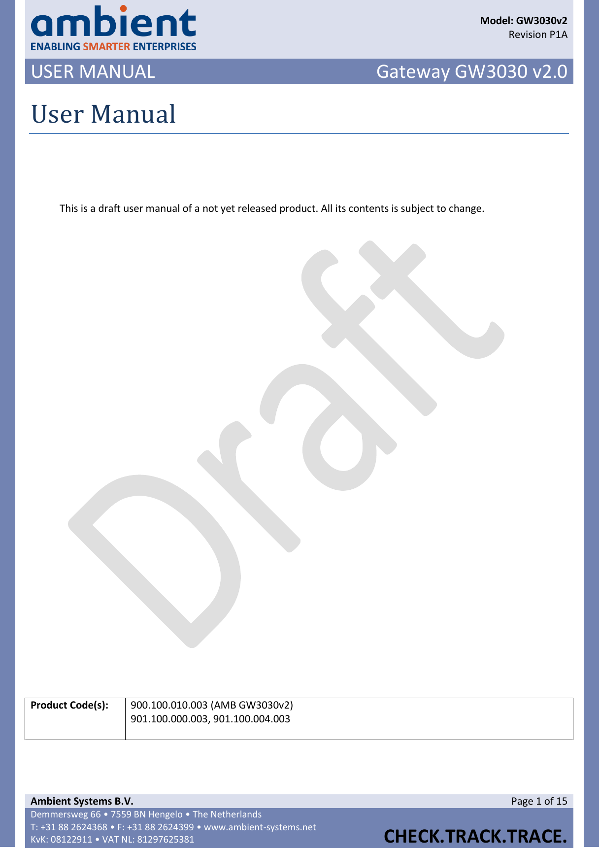      Model: GW3030v2  Revision P1A USER MANUAL Gateway GW3030 v2.0  Ambient Systems B.V. Page 1 of 15 Demmersweg 66 • 7559 BN Hengelo • The Netherlands T: +31 88 2624368 • F: +31 88 2624399 • www.ambient-systems.net KvK: 08122911 • VAT NL: 81297625381  CHECK.TRACK.TRACE.  User Manual   This is a draft user manual of a not yet released product. All its contents is subject to change.                    Product Code(s): 900.100.010.003 (AMB GW3030v2) 901.100.000.003, 901.100.004.003    