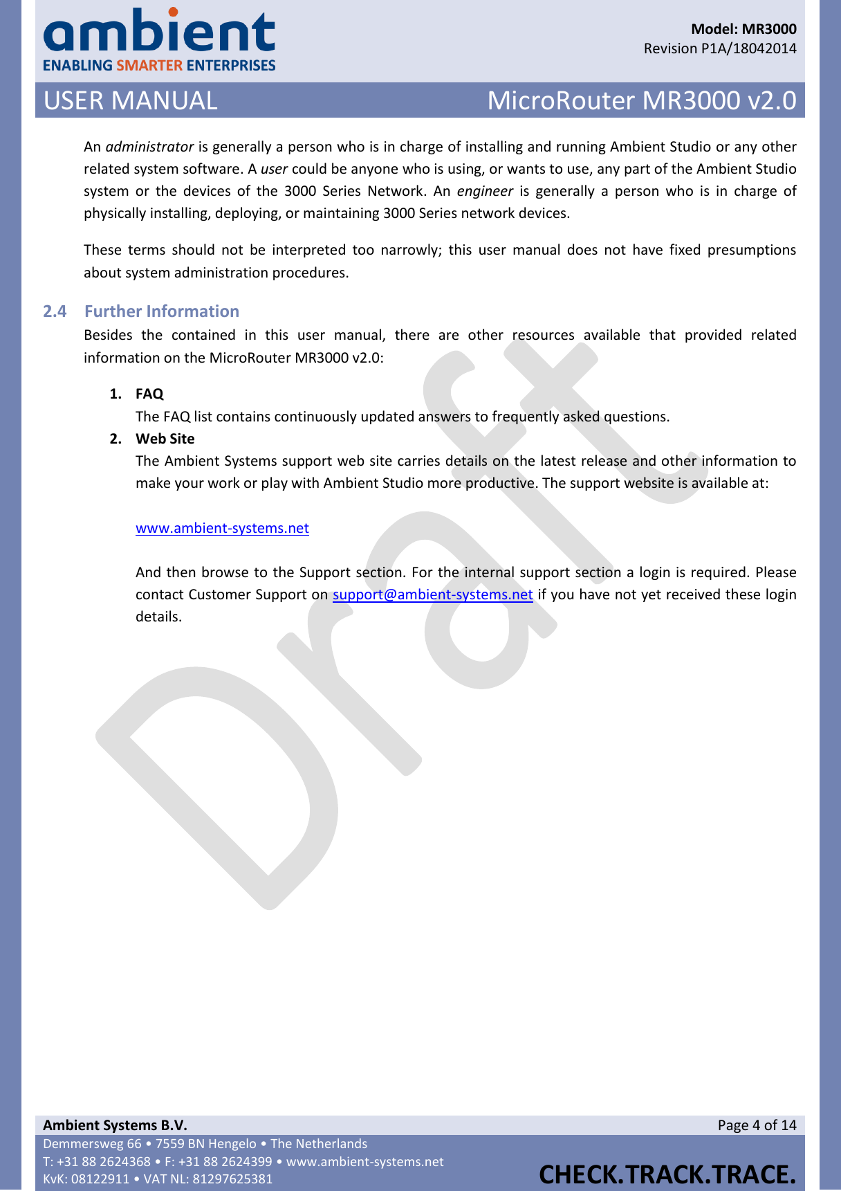      Model: MR3000  Revision P1A/18042014 USER MANUAL MicroRouter MR3000 v2.0  Ambient Systems B.V. Page 4 of 14 Demmersweg 66 • 7559 BN Hengelo • The Netherlands T: +31 88 2624368 • F: +31 88 2624399 • www.ambient-systems.net KvK: 08122911 • VAT NL: 81297625381  CHECK.TRACK.TRACE.  An administrator is generally a person who is in charge of installing and running Ambient Studio or any other related system software. A user could be anyone who is using, or wants to use, any part of the Ambient Studio system  or  the  devices  of  the  3000  Series  Network.  An  engineer  is  generally  a  person  who  is  in  charge  of physically installing, deploying, or maintaining 3000 Series network devices. These  terms  should  not  be  interpreted  too  narrowly;  this  user  manual  does  not  have  fixed  presumptions about system administration procedures. 2.4 Further Information Besides  the  contained  in  this  user  manual,  there  are  other  resources  available  that  provided  related information on the MicroRouter MR3000 v2.0: 1. FAQ The FAQ list contains continuously updated answers to frequently asked questions. 2. Web Site The Ambient Systems support web site carries details on the latest release and other information to make your work or play with Ambient Studio more productive. The support website is available at:  www.ambient-systems.net   And then browse to the Support section. For the internal support section a login is required. Please contact Customer Support on support@ambient-systems.net if you have not yet received these login details.      