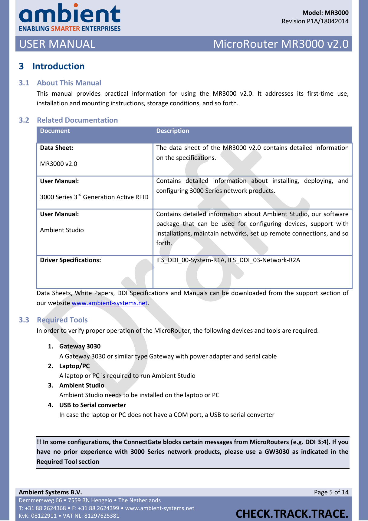      Model: MR3000  Revision P1A/18042014 USER MANUAL MicroRouter MR3000 v2.0  Ambient Systems B.V. Page 5 of 14 Demmersweg 66 • 7559 BN Hengelo • The Netherlands T: +31 88 2624368 • F: +31 88 2624399 • www.ambient-systems.net KvK: 08122911 • VAT NL: 81297625381  CHECK.TRACK.TRACE.  3 Introduction 3.1 About This Manual This  manual  provides  practical  information  for  using  the  MR3000  v2.0.  It  addresses  its  first-time  use, installation and mounting instructions, storage conditions, and so forth. 3.2 Related Documentation Document Description Data Sheet: MR3000 v2.0 The  data  sheet  of the  MR3000 v2.0  contains detailed information on the specifications. User Manual: 3000 Series 3rd Generation Active RFID Contains  detailed  information  about  installing,  deploying,  and configuring 3000 Series network products. User Manual: Ambient Studio Contains detailed information about Ambient Studio, our software package  that  can  be  used  for  configuring  devices,  support  with installations, maintain networks, set up remote connections, and so forth. Driver Specifications:  IFS_DDI_00-System-R1A, IFS_DDI_03-Network-R2A Data Sheets, White Papers, DDI Specifications and Manuals can be downloaded from the support section of our website www.ambient-systems.net. 3.3 Required Tools In order to verify proper operation of the MicroRouter, the following devices and tools are required: 1. Gateway 3030 A Gateway 3030 or similar type Gateway with power adapter and serial cable 2. Laptop/PC A laptop or PC is required to run Ambient Studio 3. Ambient Studio Ambient Studio needs to be installed on the laptop or PC 4. USB to Serial converter In case the laptop or PC does not have a COM port, a USB to serial converter  !! In some configurations, the ConnectGate blocks certain messages from MicroRouters (e.g. DDI 3:4). If you have  no  prior  experience  with  3000  Series  network  products,  please  use  a  GW3030  as  indicated  in  the Required Tool section    