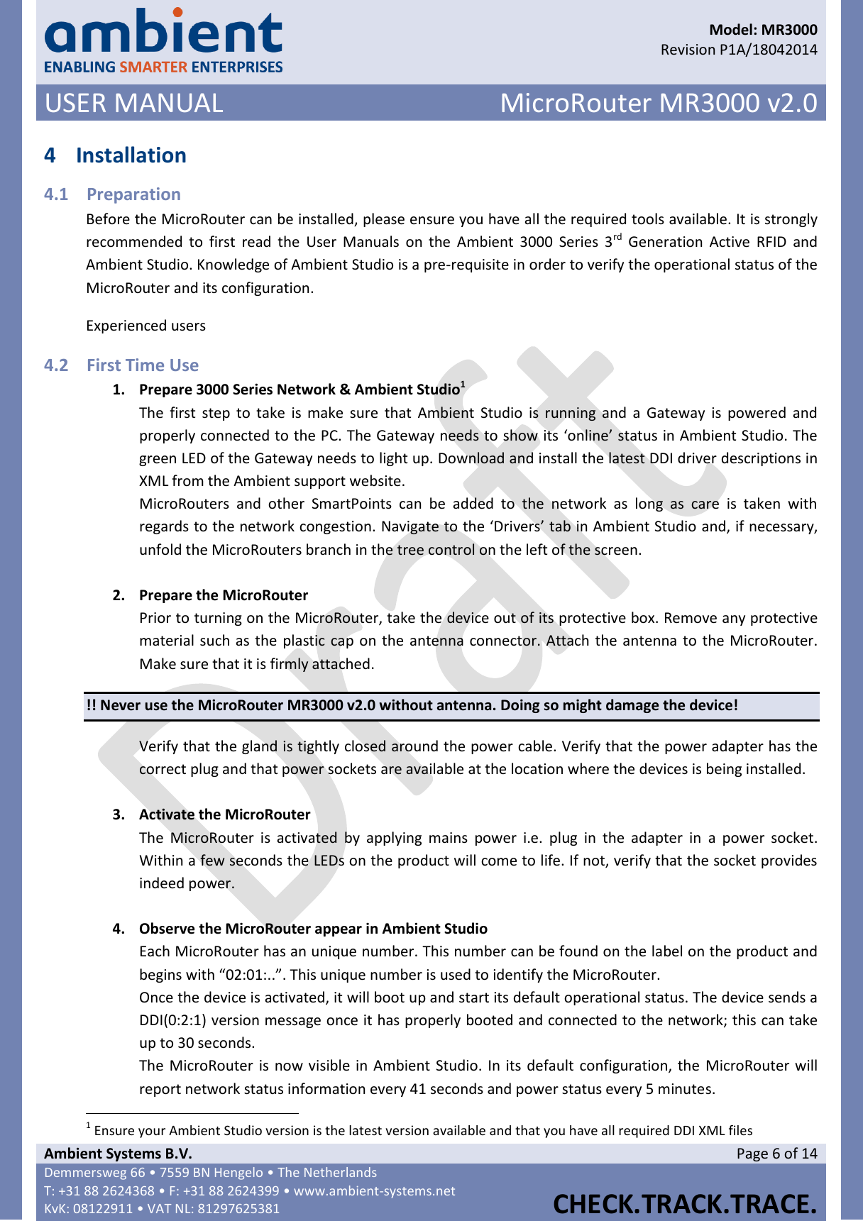      Model: MR3000  Revision P1A/18042014 USER MANUAL MicroRouter MR3000 v2.0  Ambient Systems B.V. Page 6 of 14 Demmersweg 66 • 7559 BN Hengelo • The Netherlands T: +31 88 2624368 • F: +31 88 2624399 • www.ambient-systems.net KvK: 08122911 • VAT NL: 81297625381  CHECK.TRACK.TRACE.  4 Installation 4.1 Preparation Before the MicroRouter can be installed, please ensure you have all the required tools available. It is strongly recommended to  first  read  the  User  Manuals  on  the  Ambient  3000  Series 3rd  Generation  Active  RFID  and Ambient Studio. Knowledge of Ambient Studio is a pre-requisite in order to verify the operational status of the MicroRouter and its configuration. Experienced users  4.2 First Time Use 1. Prepare 3000 Series Network &amp; Ambient Studio1 The  first  step  to take  is make  sure  that  Ambient  Studio is  running  and  a  Gateway  is  powered and properly connected to the PC. The Gateway needs to show its ‘online’ status in Ambient Studio. The green LED of the Gateway needs to light up. Download and install the latest DDI driver descriptions in XML from the Ambient support website.  MicroRouters  and  other  SmartPoints  can  be  added  to  the  network  as  long  as  care  is  taken  with regards to the network congestion. Navigate to the ‘Drivers’ tab in Ambient Studio and, if necessary, unfold the MicroRouters branch in the tree control on the left of the screen.  2. Prepare the MicroRouter Prior to turning on the MicroRouter, take the device out of its protective box. Remove any protective material such as the plastic cap on the antenna connector. Attach the antenna to the MicroRouter. Make sure that it is firmly attached. !! Never use the MicroRouter MR3000 v2.0 without antenna. Doing so might damage the device! Verify that the gland is tightly closed around the power cable. Verify that the power adapter has the correct plug and that power sockets are available at the location where the devices is being installed.  3. Activate the MicroRouter The  MicroRouter  is  activated  by  applying  mains  power  i.e.  plug  in  the  adapter  in  a  power  socket. Within a few seconds the LEDs on the product will come to life. If not, verify that the socket provides indeed power.   4. Observe the MicroRouter appear in Ambient Studio Each MicroRouter has an unique number. This number can be found on the label on the product and begins with “02:01:..”. This unique number is used to identify the MicroRouter. Once the device is activated, it will boot up and start its default operational status. The device sends a DDI(0:2:1) version message once it has properly booted and connected to the network; this can take up to 30 seconds. The MicroRouter is now visible in Ambient Studio. In its default configuration, the  MicroRouter will report network status information every 41 seconds and power status every 5 minutes.                                                            1 Ensure your Ambient Studio version is the latest version available and that you have all required DDI XML files 