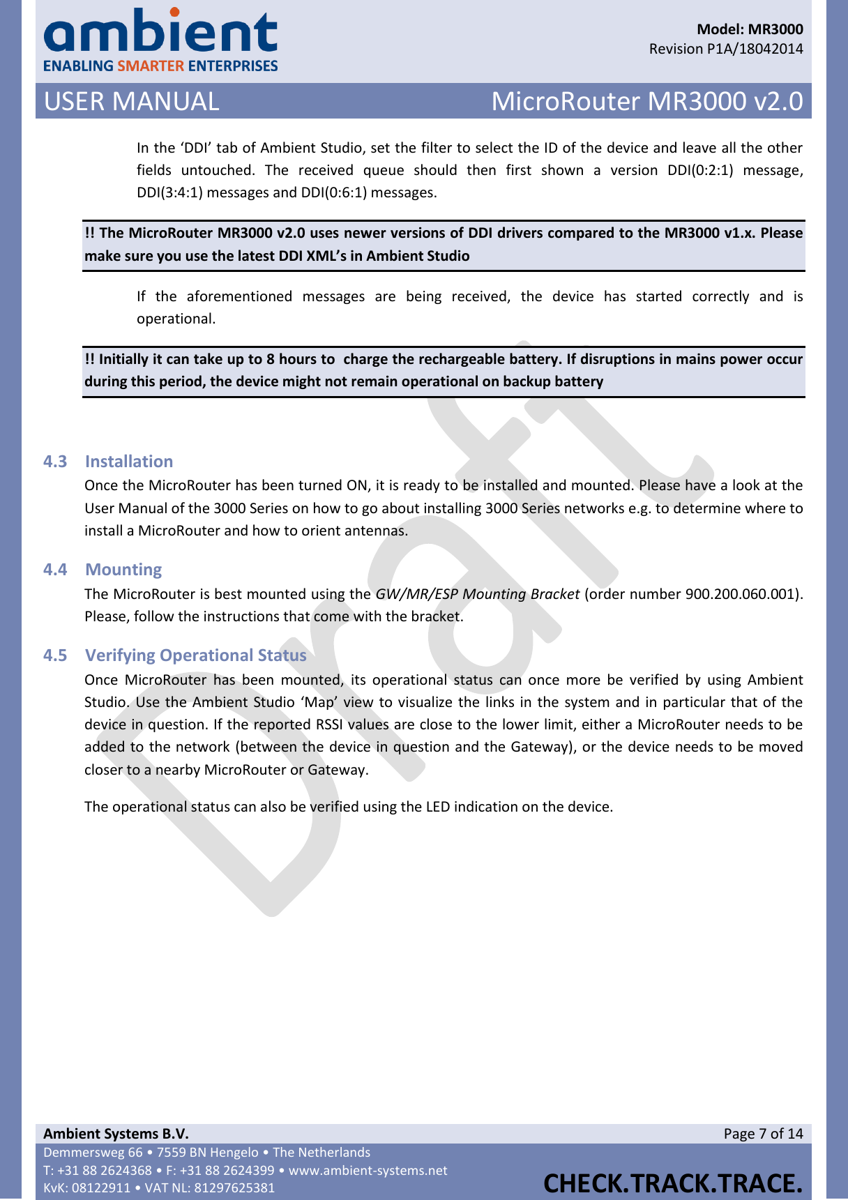      Model: MR3000  Revision P1A/18042014 USER MANUAL MicroRouter MR3000 v2.0  Ambient Systems B.V. Page 7 of 14 Demmersweg 66 • 7559 BN Hengelo • The Netherlands T: +31 88 2624368 • F: +31 88 2624399 • www.ambient-systems.net KvK: 08122911 • VAT NL: 81297625381  CHECK.TRACK.TRACE.  In the ‘DDI’ tab of Ambient Studio, set the filter to select the ID of the device and leave all the other fields  untouched.  The  received  queue  should  then  first  shown  a  version  DDI(0:2:1)  message, DDI(3:4:1) messages and DDI(0:6:1) messages. !! The MicroRouter MR3000 v2.0 uses newer versions of DDI drivers compared to the MR3000 v1.x. Please make sure you use the latest DDI XML’s in Ambient Studio If  the  aforementioned  messages  are  being  received,  the  device  has  started  correctly  and  is operational. !! Initially it can take up to 8 hours to  charge the rechargeable battery. If disruptions in mains power occur during this period, the device might not remain operational on backup battery  4.3 Installation Once the MicroRouter has been turned ON, it is ready to be installed and mounted. Please have a look at the User Manual of the 3000 Series on how to go about installing 3000 Series networks e.g. to determine where to install a MicroRouter and how to orient antennas. 4.4 Mounting The MicroRouter is best mounted using the GW/MR/ESP Mounting Bracket (order number 900.200.060.001). Please, follow the instructions that come with the bracket. 4.5 Verifying Operational Status Once  MicroRouter  has  been  mounted,  its  operational  status  can  once  more  be  verified  by  using  Ambient Studio. Use the Ambient Studio ‘Map’ view to visualize the links in the system and in particular that of the device in question. If the reported RSSI values are close to the lower limit, either a MicroRouter needs to be added to the network (between the device in question and the Gateway), or the device needs to be moved closer to a nearby MicroRouter or Gateway. The operational status can also be verified using the LED indication on the device.       