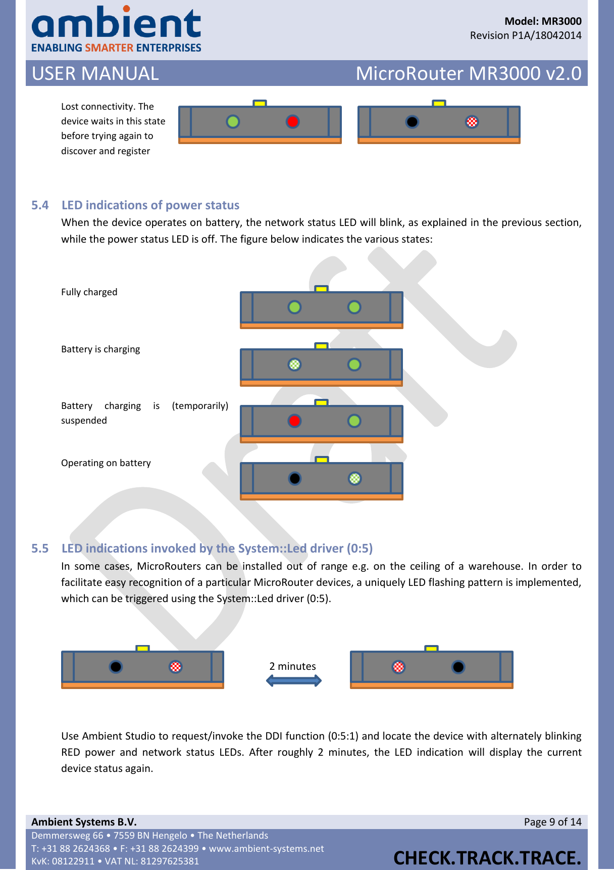      Model: MR3000  Revision P1A/18042014 USER MANUAL MicroRouter MR3000 v2.0  Ambient Systems B.V. Page 9 of 14 Demmersweg 66 • 7559 BN Hengelo • The Netherlands T: +31 88 2624368 • F: +31 88 2624399 • www.ambient-systems.net KvK: 08122911 • VAT NL: 81297625381  CHECK.TRACK.TRACE.  Lost connectivity. The device waits in this state before trying again to discover and register    5.4 LED indications of power status When the device operates on battery, the network status LED will blink, as explained in the previous section, while the power status LED is off. The figure below indicates the various states:  Fully charged  Battery is charging  Battery  charging  is  (temporarily) suspended  Operating on battery   5.5 LED indications invoked by the System::Led driver (0:5) In  some  cases,  MicroRouters can  be  installed  out  of  range  e.g.  on  the  ceiling  of  a  warehouse.  In order  to facilitate easy recognition of a particular MicroRouter devices, a uniquely LED flashing pattern is implemented, which can be triggered using the System::Led driver (0:5).    2 minutes   Use Ambient Studio to request/invoke the DDI function (0:5:1) and locate the device with alternately blinking RED  power  and  network  status  LEDs.  After  roughly  2  minutes,  the  LED  indication  will  display  the  current device status again.    