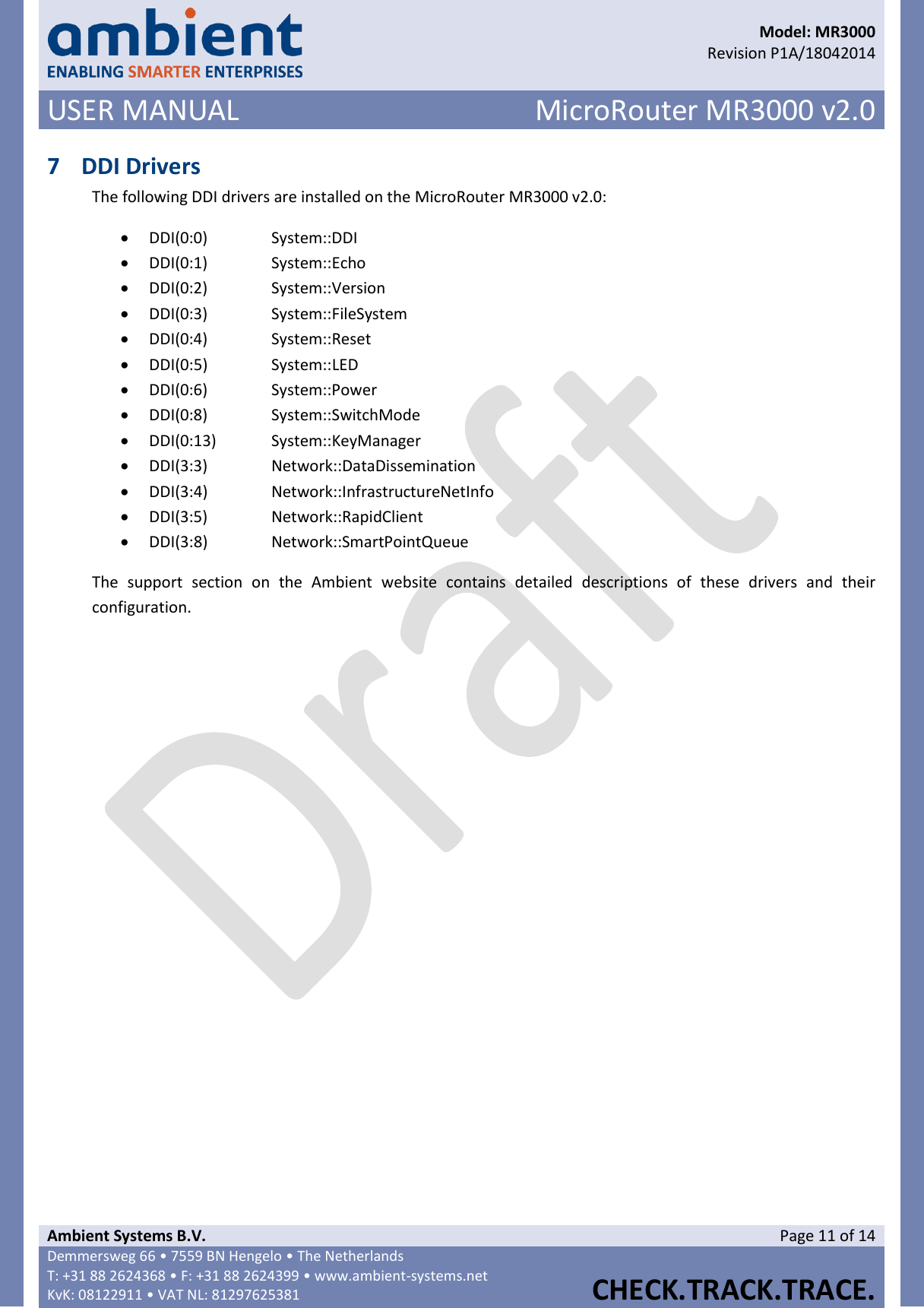      Model: MR3000  Revision P1A/18042014 USER MANUAL MicroRouter MR3000 v2.0  Ambient Systems B.V. Page 11 of 14 Demmersweg 66 • 7559 BN Hengelo • The Netherlands T: +31 88 2624368 • F: +31 88 2624399 • www.ambient-systems.net KvK: 08122911 • VAT NL: 81297625381  CHECK.TRACK.TRACE.  7 DDI Drivers The following DDI drivers are installed on the MicroRouter MR3000 v2.0:  DDI(0:0)    System::DDI  DDI(0:1)    System::Echo  DDI(0:2)    System::Version  DDI(0:3)    System::FileSystem  DDI(0:4)    System::Reset  DDI(0:5)    System::LED  DDI(0:6)    System::Power  DDI(0:8)    System::SwitchMode  DDI(0:13)  System::KeyManager  DDI(3:3)    Network::DataDissemination  DDI(3:4)    Network::InfrastructureNetInfo  DDI(3:5)    Network::RapidClient  DDI(3:8)    Network::SmartPointQueue The  support  section  on  the  Ambient  website  contains  detailed  descriptions  of  these  drivers  and  their configuration.   