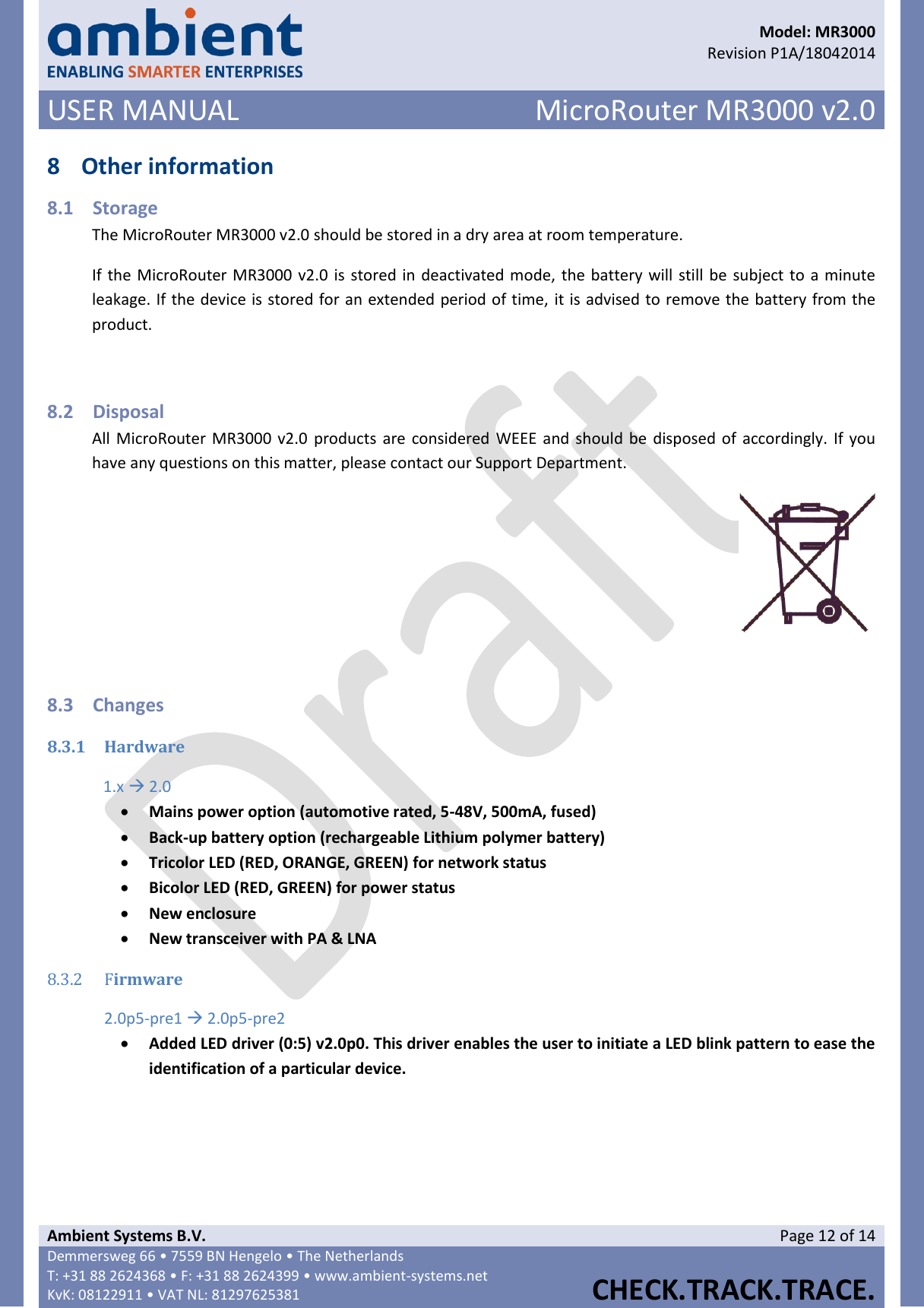      Model: MR3000  Revision P1A/18042014 USER MANUAL MicroRouter MR3000 v2.0  Ambient Systems B.V. Page 12 of 14 Demmersweg 66 • 7559 BN Hengelo • The Netherlands T: +31 88 2624368 • F: +31 88 2624399 • www.ambient-systems.net KvK: 08122911 • VAT NL: 81297625381  CHECK.TRACK.TRACE.  8 Other information 8.1 Storage The MicroRouter MR3000 v2.0 should be stored in a dry area at room temperature. If the MicroRouter MR3000 v2.0 is stored in deactivated mode, the battery will still be subject to a minute leakage. If the device is stored for an extended period of time, it is advised to remove the battery from the product.  8.2 Disposal All MicroRouter MR3000 v2.0  products are considered WEEE  and should be disposed of accordingly. If you have any questions on this matter, please contact our Support Department.   8.3 Changes 8.3.1 Hardware 1.x  2.0  Mains power option (automotive rated, 5-48V, 500mA, fused)  Back-up battery option (rechargeable Lithium polymer battery)  Tricolor LED (RED, ORANGE, GREEN) for network status  Bicolor LED (RED, GREEN) for power status  New enclosure  New transceiver with PA &amp; LNA 8.3.2 Firmware 2.0p5-pre1  2.0p5-pre2  Added LED driver (0:5) v2.0p0. This driver enables the user to initiate a LED blink pattern to ease the identification of a particular device.      