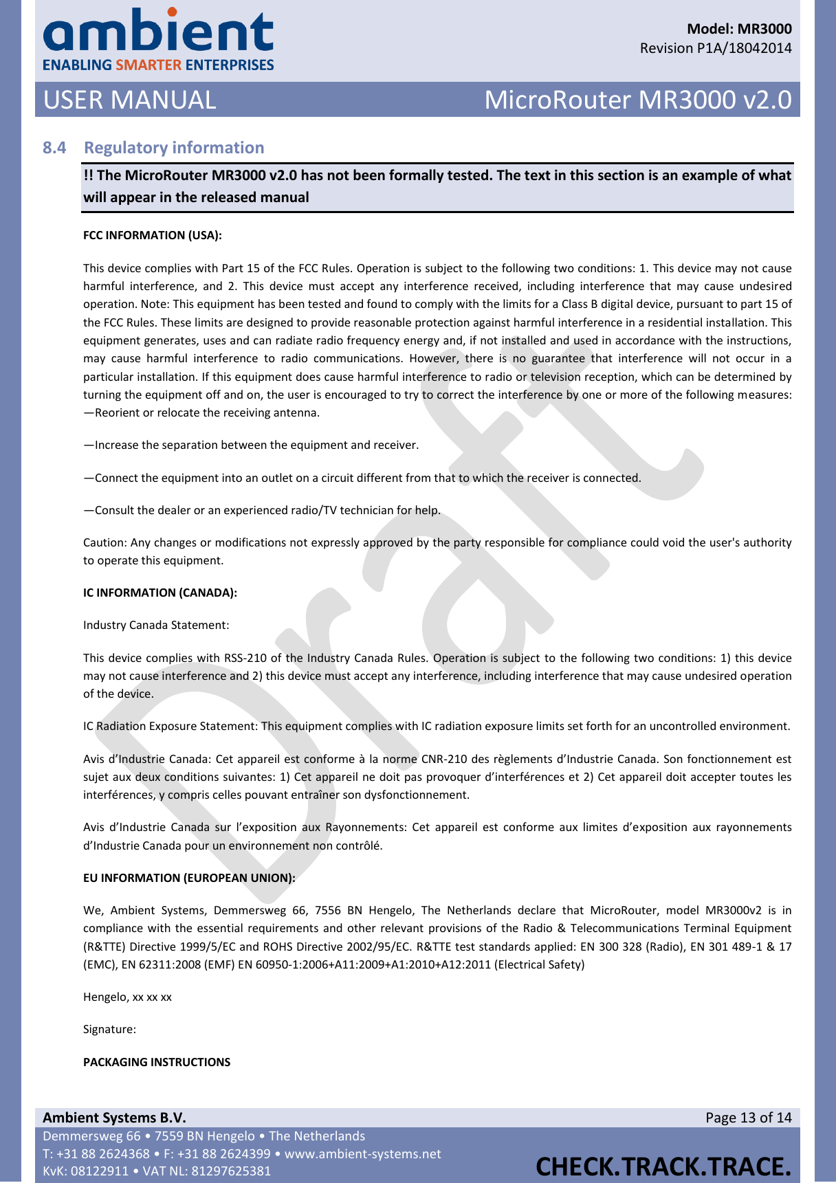      Model: MR3000  Revision P1A/18042014 USER MANUAL MicroRouter MR3000 v2.0  Ambient Systems B.V. Page 13 of 14 Demmersweg 66 • 7559 BN Hengelo • The Netherlands T: +31 88 2624368 • F: +31 88 2624399 • www.ambient-systems.net KvK: 08122911 • VAT NL: 81297625381  CHECK.TRACK.TRACE.  8.4 Regulatory information !! The MicroRouter MR3000 v2.0 has not been formally tested. The text in this section is an example of what will appear in the released manual FCC INFORMATION (USA): This device complies with Part 15 of the FCC Rules. Operation is subject to the following two conditions: 1. This device may not cause harmful  interference,  and  2.  This  device  must  accept  any  interference  received,  including  interference  that  may  cause  undesired operation. Note: This equipment has been tested and found to comply with the limits for a Class B digital device, pursuant to part 15 of the FCC Rules. These limits are designed to provide reasonable protection against harmful interference in a residential installation. This equipment generates, uses and can radiate radio frequency energy and, if not installed and used in accordance with the instructions, may  cause  harmful  interference  to  radio  communications.  However,  there  is  no  guarantee  that  interference  will  not  occur  in  a particular installation. If this equipment does cause harmful interference to radio or television reception, which can be determined by turning the equipment off and on, the user is encouraged to try to correct the interference by one or more of the following measures: —Reorient or relocate the receiving antenna. —Increase the separation between the equipment and receiver. —Connect the equipment into an outlet on a circuit different from that to which the receiver is connected. —Consult the dealer or an experienced radio/TV technician for help. Caution: Any changes or modifications not expressly approved by the party responsible for compliance could void the user&apos;s authority to operate this equipment. IC INFORMATION (CANADA): Industry Canada Statement: This device complies with RSS-210 of the Industry Canada Rules. Operation is subject to the following two conditions: 1) this device may not cause interference and 2) this device must accept any interference, including interference that may cause undesired operation of the device. IC Radiation Exposure Statement: This equipment complies with IC radiation exposure limits set forth for an uncontrolled environment. Avis d’Industrie Canada: Cet appareil est conforme à la norme CNR-210 des règlements d’Industrie Canada. Son fonctionnement est sujet aux deux conditions suivantes: 1) Cet appareil ne doit pas provoquer d’interférences et 2) Cet appareil doit accepter toutes les interférences, y compris celles pouvant entraîner son dysfonctionnement. Avis  d’Industrie  Canada  sur  l’exposition  aux  Rayonnements:  Cet  appareil  est  conforme  aux  limites  d’exposition  aux  rayonnements d’Industrie Canada pour un environnement non contrôlé. EU INFORMATION (EUROPEAN UNION): We,  Ambient  Systems,  Demmersweg  66,  7556  BN  Hengelo,  The  Netherlands  declare  that  MicroRouter,  model  MR3000v2  is  in compliance with the essential requirements and other relevant provisions of the Radio &amp;  Telecommunications Terminal Equipment (R&amp;TTE) Directive 1999/5/EC and ROHS Directive 2002/95/EC. R&amp;TTE test standards applied: EN 300 328 (Radio), EN 301 489-1 &amp; 17 (EMC), EN 62311:2008 (EMF) EN 60950-1:2006+A11:2009+A1:2010+A12:2011 (Electrical Safety) Hengelo, xx xx xx Signature: PACKAGING INSTRUCTIONS 