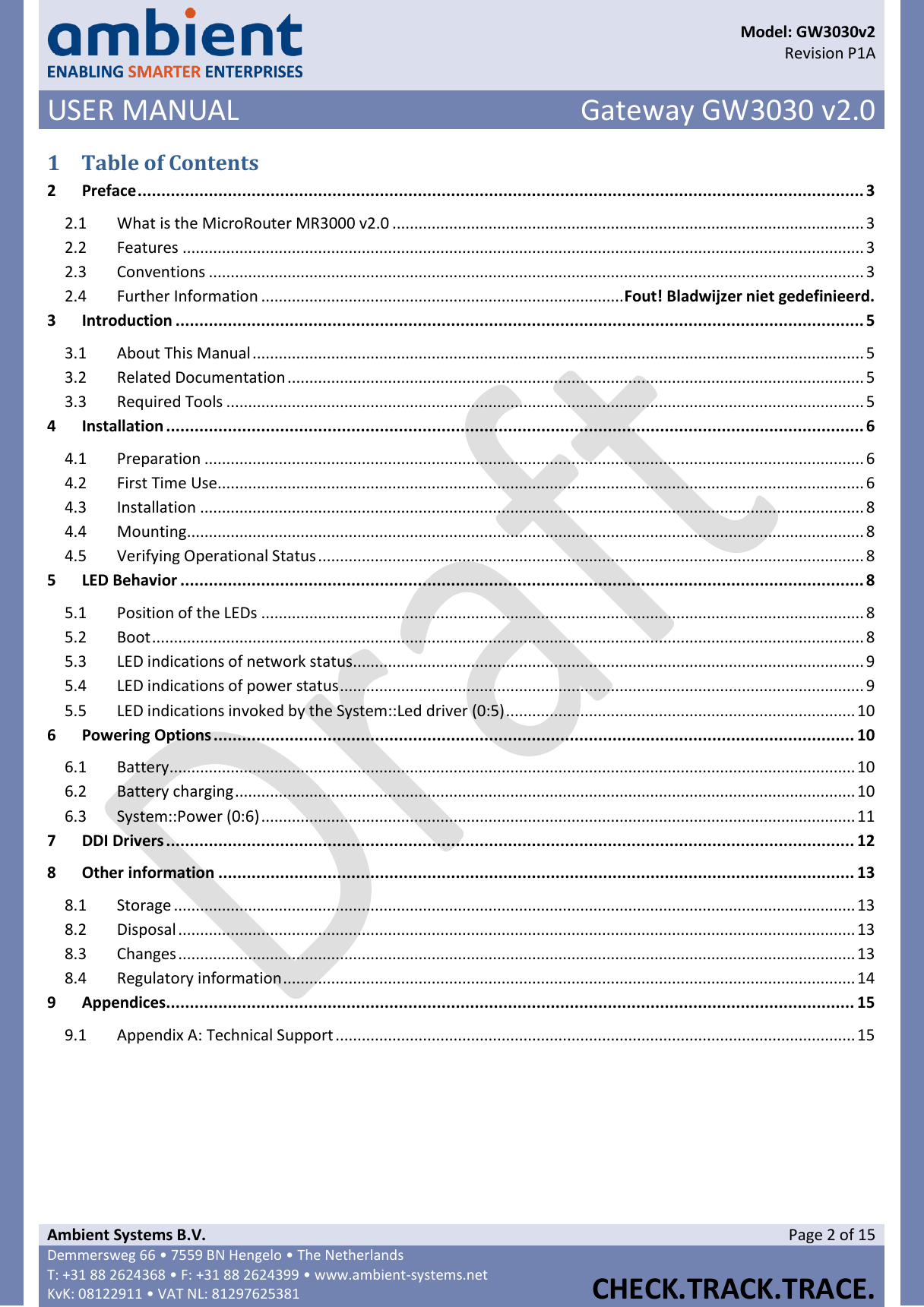      Model: GW3030v2  Revision P1A USER MANUAL Gateway GW3030 v2.0  Ambient Systems B.V. Page 2 of 15 Demmersweg 66 • 7559 BN Hengelo • The Netherlands T: +31 88 2624368 • F: +31 88 2624399 • www.ambient-systems.net KvK: 08122911 • VAT NL: 81297625381  CHECK.TRACK.TRACE.  1 Table of Contents 2 Preface ......................................................................................................................................................... 3 2.1  What is the MicroRouter MR3000 v2.0 ............................................................................................................ 3 2.2  Features ............................................................................................................................................................ 3 2.3  Conventions ...................................................................................................................................................... 3 2.4  Further Information ................................................................................... Fout! Bladwijzer niet gedefinieerd. 3 Introduction ................................................................................................................................................. 5 3.1  About This Manual ............................................................................................................................................ 5 3.2  Related Documentation .................................................................................................................................... 5 3.3  Required Tools .................................................................................................................................................. 5 4 Installation ................................................................................................................................................... 6 4.1  Preparation ....................................................................................................................................................... 6 4.2  First Time Use .................................................................................................................................................... 6 4.3  Installation ........................................................................................................................................................ 8 4.4  Mounting ........................................................................................................................................................... 8 4.5  Verifying Operational Status ............................................................................................................................. 8 5 LED Behavior ................................................................................................................................................ 8 5.1  Position of the LEDs .......................................................................................................................................... 8 5.2  Boot ................................................................................................................................................................... 8 5.3  LED indications of network status ..................................................................................................................... 9 5.4  LED indications of power status ........................................................................................................................ 9 5.5  LED indications invoked by the System::Led driver (0:5) ................................................................................ 10 6 Powering Options ....................................................................................................................................... 10 6.1  Battery ............................................................................................................................................................. 10 6.2  Battery charging .............................................................................................................................................. 10 6.3  System::Power (0:6) ........................................................................................................................................ 11 7 DDI Drivers ................................................................................................................................................. 12 8 Other information ...................................................................................................................................... 13 8.1  Storage ............................................................................................................................................................ 13 8.2  Disposal ........................................................................................................................................................... 13 8.3  Changes ........................................................................................................................................................... 13 8.4  Regulatory information ................................................................................................................................... 14 9 Appendices................................................................................................................................................. 15 9.1  Appendix A: Technical Support ....................................................................................................................... 15    