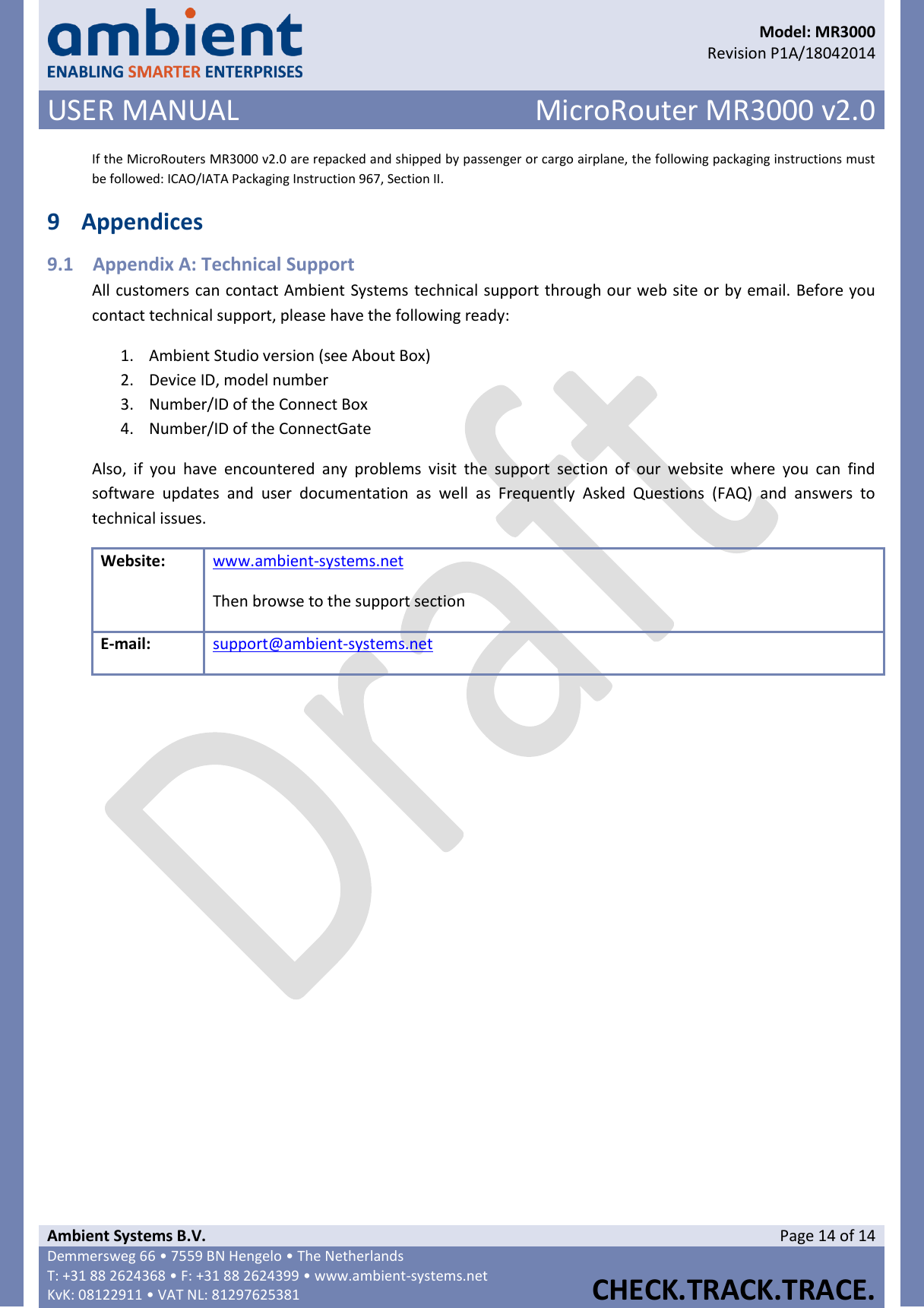      Model: MR3000  Revision P1A/18042014 USER MANUAL MicroRouter MR3000 v2.0  Ambient Systems B.V. Page 14 of 14 Demmersweg 66 • 7559 BN Hengelo • The Netherlands T: +31 88 2624368 • F: +31 88 2624399 • www.ambient-systems.net KvK: 08122911 • VAT NL: 81297625381  CHECK.TRACK.TRACE.  If the MicroRouters MR3000 v2.0 are repacked and shipped by passenger or cargo airplane, the following packaging instructions must be followed: ICAO/IATA Packaging Instruction 967, Section II. 9 Appendices 9.1 Appendix A: Technical Support All customers can contact Ambient Systems technical support through our web site or by email. Before you contact technical support, please have the following ready: 1. Ambient Studio version (see About Box) 2. Device ID, model number 3. Number/ID of the Connect Box 4. Number/ID of the ConnectGate Also,  if  you  have  encountered  any  problems  visit  the  support  section  of  our  website  where  you  can  find software  updates  and  user  documentation  as  well  as  Frequently  Asked  Questions  (FAQ)  and  answers  to technical issues. Website: www.ambient-systems.net  Then browse to the support section E-mail: support@ambient-systems.net     