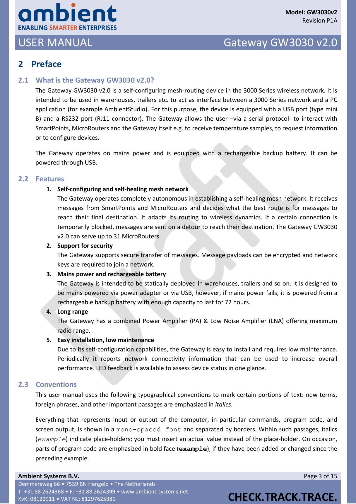      Model: GW3030v2  Revision P1A USER MANUAL Gateway GW3030 v2.0  Ambient Systems B.V. Page 3 of 15 Demmersweg 66 • 7559 BN Hengelo • The Netherlands T: +31 88 2624368 • F: +31 88 2624399 • www.ambient-systems.net KvK: 08122911 • VAT NL: 81297625381  CHECK.TRACK.TRACE.  2 Preface 2.1 What is the Gateway GW3030 v2.0? The Gateway GW3030 v2.0 is a self-configuring mesh-routing device in the 3000 Series wireless network. It is intended to be used in warehouses, trailers etc. to act as interface between a 3000 Series network and a PC application (for example AmbientStudio). For this purpose, the device is equipped with a USB port (type mini B) and a  RS232 port (RJ11 connector). The Gateway allows  the  user –via a serial protocol- to interact with SmartPoints, MicroRouters and the Gateway itself e.g. to receive temperature samples, to request information or to configure devices. The  Gateway  operates  on  mains  power  and  is  equipped  with  a  rechargeable  backup  battery.  It  can  be powered through USB. 2.2 Features 1. Self-configuring and self-healing mesh network The Gateway operates completely autonomous in establishing a self-healing mesh network. It receives messages  from  SmartPoints  and  MicroRouters  and  decides  what  the  best  route  is  for  messages to reach  their  final  destination.  It  adapts  its  routing  to  wireless  dynamics.  If  a  certain  connection  is temporarily blocked, messages are sent on a detour to reach their destination. The Gateway GW3030 v2.0 can serve up to 31 MicroRouters. 2. Support for security The Gateway supports secure transfer of messages. Message payloads can be encrypted and network keys are required to join a network. 3. Mains power and rechargeable battery The Gateway is intended to be statically deployed in warehouses, trailers and so on. It is designed to be mains powered via power adapter or via USB, however, if mains power fails, it is powered from a rechargeable backup battery with enough capacity to last for 72 hours. 4. Long range The Gateway has a combined Power Amplifier (PA) &amp; Low Noise Amplifier (LNA) offering maximum radio range. 5. Easy installation, low maintenance Due to its self-configuration capabilities, the Gateway is easy to install and requires low maintenance. Periodically  it  reports  network  connectivity  information  that  can  be  used  to  increase  overall performance. LED feedback is available to assess device status in one glance. 2.3 Conventions This user manual uses the following typographical conventions to mark certain portions of text: new terms, foreign phrases, and other important passages are emphasized in italics. Everything  that  represents  input  or  output  of  the  computer,  in  particular  commands,  program  code,  and screen output, is shown in a mono-spaced font and separated by borders. Within such passages, italics (example) indicate place-holders; you must insert an actual value instead of the place-holder. On occasion, parts of program code are emphasized in bold face (example), if they have been added or changed since the preceding example. 