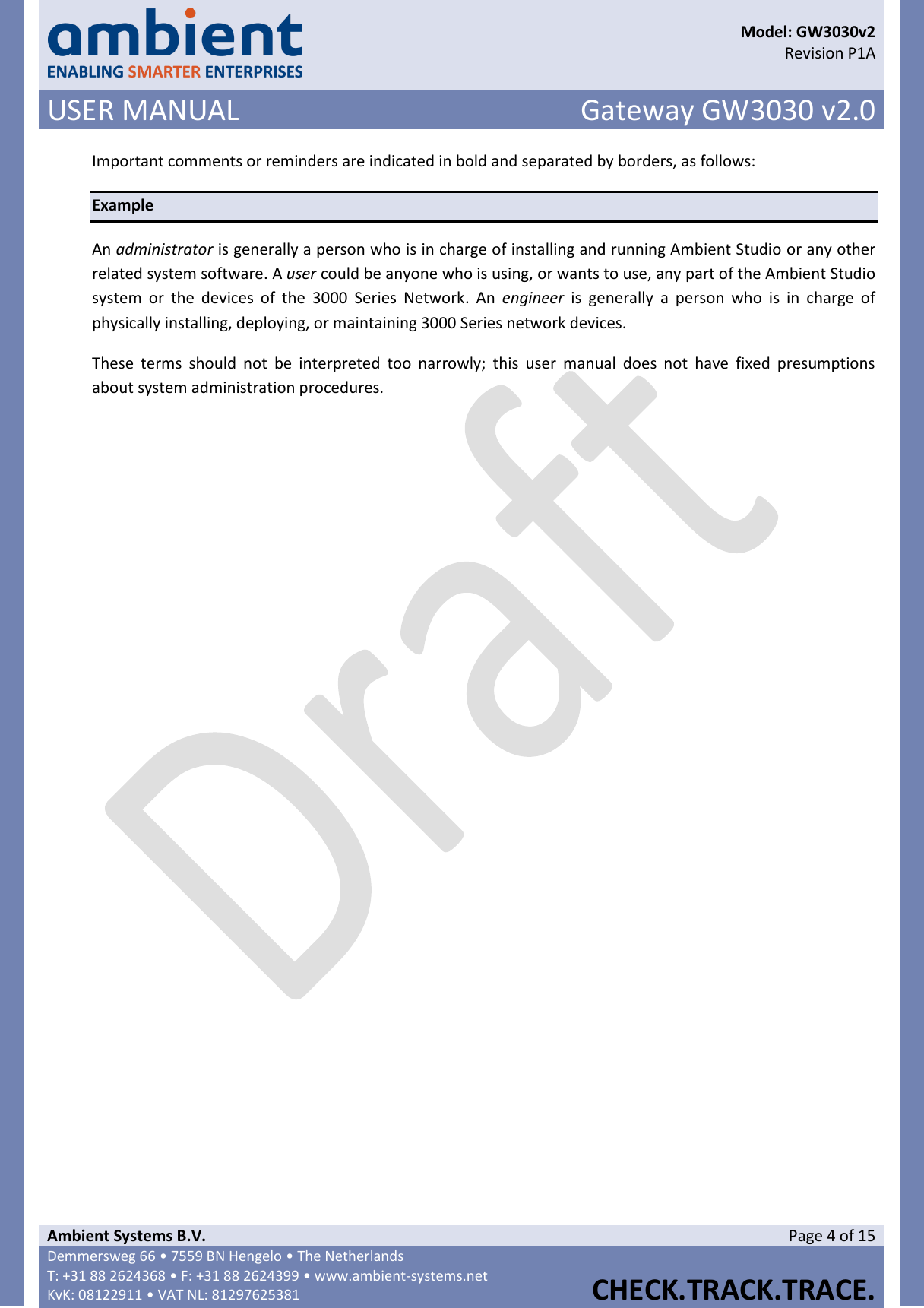      Model: GW3030v2  Revision P1A USER MANUAL Gateway GW3030 v2.0  Ambient Systems B.V. Page 4 of 15 Demmersweg 66 • 7559 BN Hengelo • The Netherlands T: +31 88 2624368 • F: +31 88 2624399 • www.ambient-systems.net KvK: 08122911 • VAT NL: 81297625381  CHECK.TRACK.TRACE.  Important comments or reminders are indicated in bold and separated by borders, as follows: Example An administrator is generally a person who is in charge of installing and running Ambient Studio or any other related system software. A user could be anyone who is using, or wants to use, any part of the Ambient Studio system  or  the  devices  of  the  3000  Series  Network.  An engineer  is  generally  a  person  who  is  in  charge  of physically installing, deploying, or maintaining 3000 Series network devices. These  terms  should  not  be  interpreted  too  narrowly;  this  user  manual  does  not  have  fixed  presumptions about system administration procedures.      