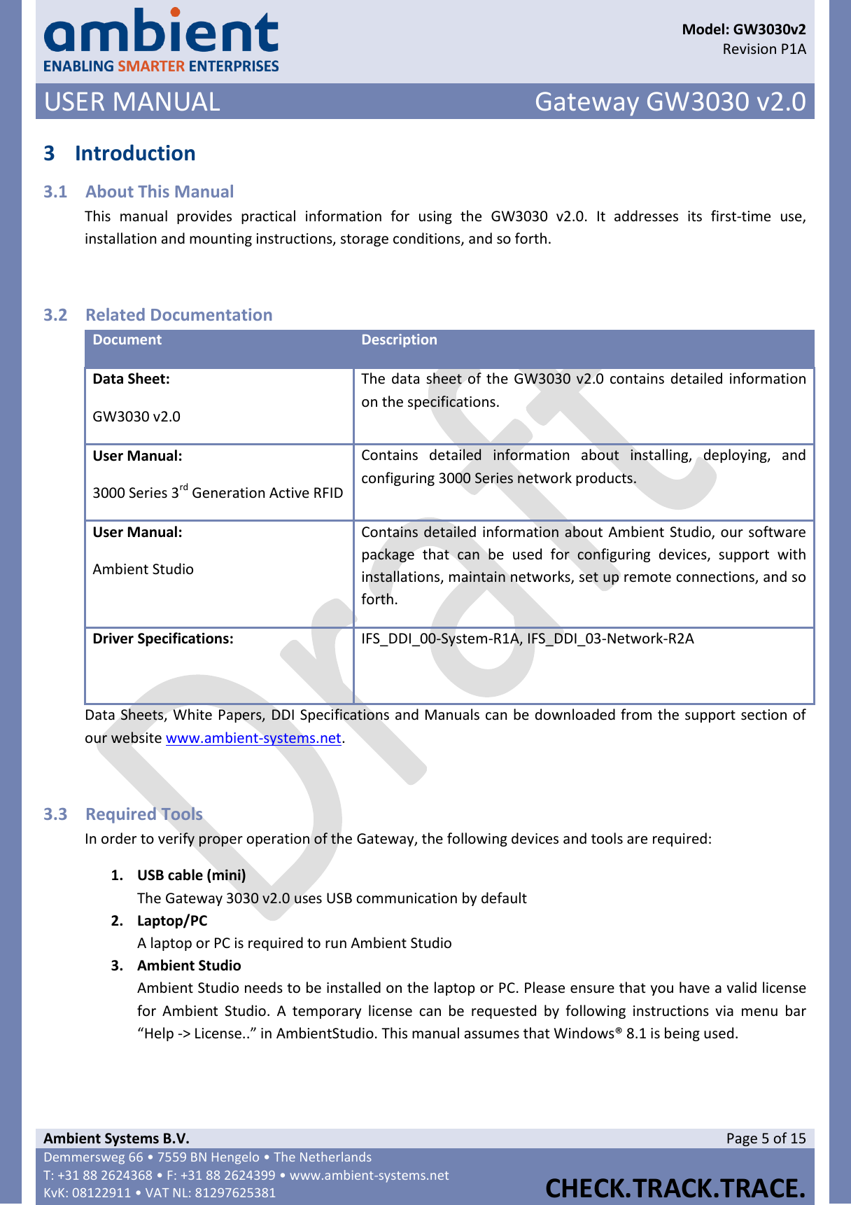      Model: GW3030v2  Revision P1A USER MANUAL Gateway GW3030 v2.0  Ambient Systems B.V. Page 5 of 15 Demmersweg 66 • 7559 BN Hengelo • The Netherlands T: +31 88 2624368 • F: +31 88 2624399 • www.ambient-systems.net KvK: 08122911 • VAT NL: 81297625381  CHECK.TRACK.TRACE.  3 Introduction 3.1 About This Manual This  manual  provides  practical  information  for  using  the  GW3030  v2.0.  It  addresses  its  first-time  use, installation and mounting instructions, storage conditions, and so forth.  3.2 Related Documentation Document Description Data Sheet: GW3030 v2.0 The data sheet of the GW3030 v2.0  contains detailed information on the specifications. User Manual: 3000 Series 3rd Generation Active RFID Contains  detailed  information  about  installing,  deploying,  and configuring 3000 Series network products. User Manual: Ambient Studio Contains detailed information about Ambient Studio, our software package  that  can  be  used  for  configuring  devices,  support  with installations, maintain networks, set up remote connections, and so forth. Driver Specifications:  IFS_DDI_00-System-R1A, IFS_DDI_03-Network-R2A Data Sheets, White Papers, DDI Specifications and Manuals can be downloaded from the support section of our website www.ambient-systems.net.  3.3 Required Tools In order to verify proper operation of the Gateway, the following devices and tools are required: 1. USB cable (mini) The Gateway 3030 v2.0 uses USB communication by default 2. Laptop/PC A laptop or PC is required to run Ambient Studio 3. Ambient Studio Ambient Studio needs to be installed on the laptop or PC. Please ensure that you have a valid license for  Ambient  Studio.  A  temporary  license  can  be  requested  by  following  instructions  via  menu  bar “Help -&gt; License..” in AmbientStudio. This manual assumes that Windows® 8.1 is being used.    