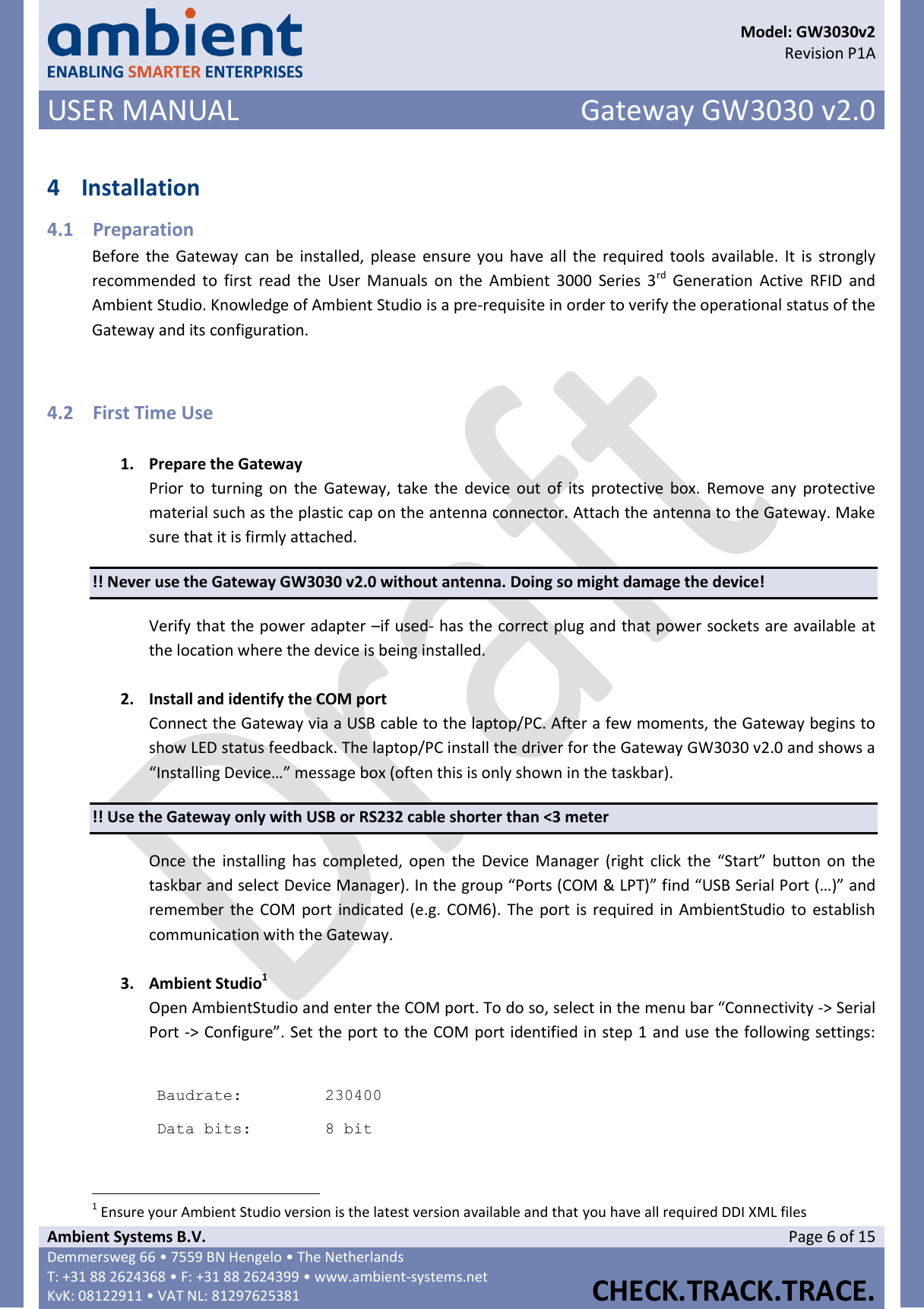      Model: GW3030v2  Revision P1A USER MANUAL Gateway GW3030 v2.0  Ambient Systems B.V. Page 6 of 15 Demmersweg 66 • 7559 BN Hengelo • The Netherlands T: +31 88 2624368 • F: +31 88 2624399 • www.ambient-systems.net KvK: 08122911 • VAT NL: 81297625381  CHECK.TRACK.TRACE.   4 Installation 4.1 Preparation Before the  Gateway  can  be  installed, please  ensure you  have  all the required tools  available.  It  is strongly recommended to  first  read  the  User  Manuals  on  the  Ambient  3000  Series 3rd  Generation  Active  RFID  and Ambient Studio. Knowledge of Ambient Studio is a pre-requisite in order to verify the operational status of the Gateway and its configuration.  4.2 First Time Use  1. Prepare the Gateway Prior  to  turning on  the  Gateway,  take  the  device  out  of  its  protective  box.  Remove any  protective material such as the plastic cap on the antenna connector. Attach the antenna to the Gateway. Make sure that it is firmly attached. !! Never use the Gateway GW3030 v2.0 without antenna. Doing so might damage the device! Verify that the power adapter –if used- has the correct plug and that power sockets are available at the location where the device is being installed.  2. Install and identify the COM port Connect the Gateway via a USB cable to the laptop/PC. After a few moments, the Gateway begins to show LED status feedback. The laptop/PC install the driver for the Gateway GW3030 v2.0 and shows a  “Installing Device…” message box (often this is only shown in the taskbar).  !! Use the Gateway only with USB or RS232 cable shorter than &lt;3 meter Once  the  installing has  completed, open  the  Device  Manager (right click  the  “Start”  button  on  the taskbar and select Device Manager). In the group “Ports (COM &amp; LPT)” find “USB Serial Port (…)” and remember the  COM port  indicated (e.g.  COM6). The port is required in AmbientStudio to establish communication with the Gateway.  3. Ambient Studio1 Open AmbientStudio and enter the COM port. To do so, select in the menu bar “Connectivity -&gt; Serial Port -&gt; Configure”. Set the port to the COM port identified in step 1 and use the following settings:   Baudrate: 230400 Data bits: 8 bit                                                            1 Ensure your Ambient Studio version is the latest version available and that you have all required DDI XML files 