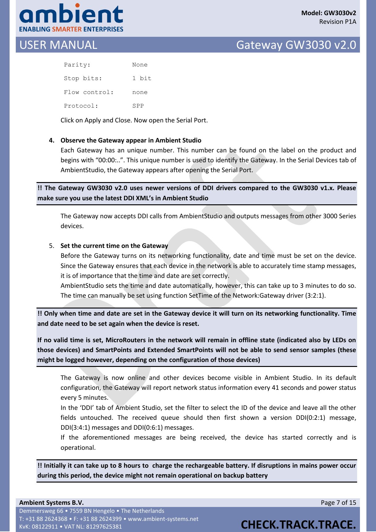      Model: GW3030v2  Revision P1A USER MANUAL Gateway GW3030 v2.0  Ambient Systems B.V. Page 7 of 15 Demmersweg 66 • 7559 BN Hengelo • The Netherlands T: +31 88 2624368 • F: +31 88 2624399 • www.ambient-systems.net KvK: 08122911 • VAT NL: 81297625381  CHECK.TRACK.TRACE.  Parity: None Stop bits: 1 bit Flow control: none Protocol: SPP Click on Apply and Close. Now open the Serial Port.  4. Observe the Gateway appear in Ambient Studio Each  Gateway  has  an  unique  number. This  number  can  be  found  on  the  label  on  the  product and begins with “00:00:..”. This unique number is used to identify the Gateway. In the Serial Devices tab of AmbientStudio, the Gateway appears after opening the Serial Port. !!  The  Gateway GW3030 v2.0  uses newer  versions  of  DDI  drivers compared to  the  GW3030  v1.x.  Please make sure you use the latest DDI XML’s in Ambient Studio The Gateway now accepts DDI calls from AmbientStudio and outputs messages from other 3000 Series devices.   5. Set the current time on the Gateway Before the Gateway turns on its networking functionality, date and time must be set on the device. Since the Gateway ensures that each device in the network is able to accurately time stamp messages, it is of importance that the time and date are set correctly.  AmbientStudio sets the time and date automatically, however, this can take up to 3 minutes to do so. The time can manually be set using function SetTime of the Network:Gateway driver (3:2:1). !! Only when time and date are set in the Gateway device it will turn on its networking functionality. Time and date need to be set again when the device is reset.  If no valid time is set, MicroRouters in the network will remain in offline state (indicated also by LEDs on those devices) and SmartPoints and Extended SmartPoints will not be able to send sensor samples (these might be logged however, depending on the configuration of those devices) The  Gateway  is  now  online  and  other  devices  become  visible  in  Ambient  Studio.  In  its  default configuration, the Gateway will report network status information every 41 seconds and power status every 5 minutes. In the ‘DDI’ tab of Ambient Studio, set the filter to select the ID of the device and leave all the other fields  untouched.  The  received  queue  should  then  first  shown  a  version  DDI(0:2:1)  message, DDI(3:4:1) messages and DDI(0:6:1) messages. If  the  aforementioned  messages  are  being  received,  the  device  has  started  correctly  and  is operational. !! Initially it can take up to 8 hours to  charge the rechargeable battery. If disruptions in mains power occur during this period, the device might not remain operational on backup battery 