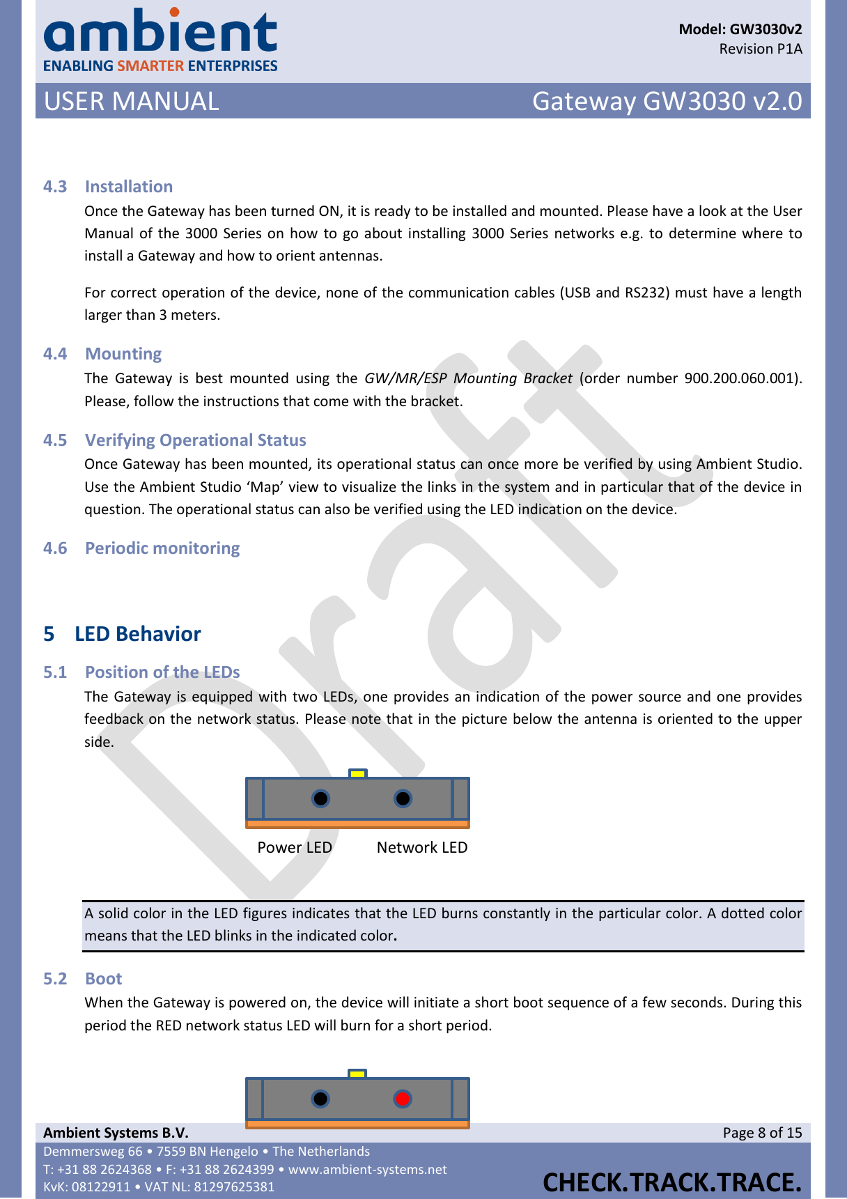      Model: GW3030v2  Revision P1A USER MANUAL Gateway GW3030 v2.0  Ambient Systems B.V. Page 8 of 15 Demmersweg 66 • 7559 BN Hengelo • The Netherlands T: +31 88 2624368 • F: +31 88 2624399 • www.ambient-systems.net KvK: 08122911 • VAT NL: 81297625381  CHECK.TRACK.TRACE.   4.3 Installation Once the Gateway has been turned ON, it is ready to be installed and mounted. Please have a look at the User Manual of the 3000 Series on  how to go about  installing 3000 Series networks e.g. to determine where to install a Gateway and how to orient antennas. For correct operation of the device, none of the communication cables (USB and RS232) must have a length larger than 3 meters.  4.4 Mounting The  Gateway  is  best  mounted  using  the  GW/MR/ESP  Mounting  Bracket  (order  number  900.200.060.001). Please, follow the instructions that come with the bracket. 4.5 Verifying Operational Status Once Gateway has been mounted, its operational status can once more be verified by using Ambient Studio. Use the Ambient Studio ‘Map’ view to visualize the links in the system and in particular that of the device in question. The operational status can also be verified using the LED indication on the device. 4.6 Periodic monitoring   5 LED Behavior 5.1 Position of the LEDs The Gateway is equipped with two LEDs, one provides an indication of the power source and one provides feedback on the network status. Please note that in the picture below the antenna is oriented to the upper side.  A solid color in the LED figures indicates that the LED burns constantly in the particular color. A dotted color means that the LED blinks in the indicated color. 5.2 Boot When the Gateway is powered on, the device will initiate a short boot sequence of a few seconds. During this period the RED network status LED will burn for a short period.   Power LED Network LED   