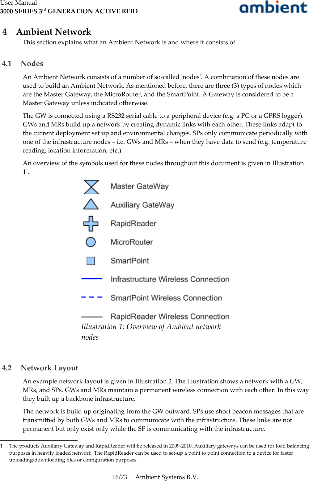 User Manual3000 SERIES 3rd GENERATION ACTIVE RFID 4  Ambient NetworkThis section explains what an Ambient Network is and where it consists of. 4.1  NodesAn Ambient Network consists of a number of so-called &apos;nodes&apos;. A combination of these nodes are used to build an Ambient Network. As mentioned before, there are three (3) types of nodes which are the Master Gateway, the MicroRouter, and the SmartPoint. A Gateway is considered to be a Master Gateway unless indicated otherwise.The GW is connected using a RS232 serial cable to a peripheral device (e.g. a PC or a GPRS logger). GWs and MRs build up a network by creating dynamic links with each other. These links adapt to the current deployment set up and environmental changes. SPs only communicate periodically with one of the infrastructure nodes – i.e. GWs and MRs – when they have data to send (e.g. temperature reading, location information, etc.).An overview of the symbols used for these nodes throughout this document is given in Illustration11.  4.2  Network LayoutAn example network layout is given in Illustration 2. The illustration shows a network with a GW, MRs, and SPs. GWs and MRs maintain a permanent wireless connection with each other. In this way they built up a backbone infrastructure.The network is build up originating from the GW outward. SPs use short beacon messages that are transmitted by both GWs and MRs to communicate with the infrastructure. These links are not permanent but only exist only while the SP is communicating with the infrastructure.1 The products Auxiliary Gateway and RapidReader will be released in 2009-2010. Auxiliary gateways can be used for load balancing purposes in heavily loaded network. The RapidReader can be used to set-up a point to point connection to a device for faster uploading/downloading files or configuration purposes. 16/73 Ambient Systems B.V.Illustration 1: Overview of Ambient network nodes