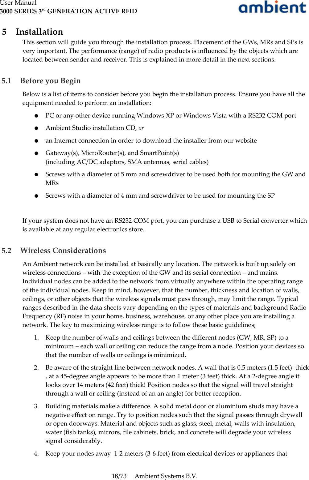 User Manual3000 SERIES 3rd GENERATION ACTIVE RFID 5  InstallationThis section will guide you through the installation process. Placement of the GWs, MRs and SPs is very important. The performance (range) of radio products is influenced by the objects which are located between sender and receiver. This is explained in more detail in the next sections. 5.1  Before you BeginBelow is a list of items to consider before you begin the installation process. Ensure you have all the equipment needed to perform an installation:●PC or any other device running Windows XP or Windows Vista with a RS232 COM port●Ambient Studio installation CD, or●an Internet connection in order to download the installer from our website●Gateway(s), MicroRouter(s), and SmartPoint(s)(including AC/DC adaptors, SMA antennas, serial cables)●Screws with a diameter of 5 mm and screwdriver to be used both for mounting the GW and MRs●Screws with a diameter of 4 mm and screwdriver to be used for mounting the SPIf your system does not have an RS232 COM port, you can purchase a USB to Serial converter which is available at any regular electronics store. 5.2  Wireless ConsiderationsAn Ambient network can be installed at basically any location. The network is built up solely on wireless connections – with the exception of the GW and its serial connection – and mains. Individual nodes can be added to the network from virtually anywhere within the operating range of the individual nodes. Keep in mind, however, that the number, thickness and location of walls, ceilings, or other objects that the wireless signals must pass through, may limit the range. Typical ranges described in the data sheets vary depending on the types of materials and background Radio Frequency (RF) noise in your home, business, warehouse, or any other place you are installing a network. The key to maximizing wireless range is to follow these basic guidelines;1. Keep the number of walls and ceilings between the different nodes (GW, MR, SP) to a minimum – each wall or ceiling can reduce the range from a node. Position your devices so that the number of walls or ceilings is minimized.2. Be aware of the straight line between network nodes. A wall that is 0.5 meters (1.5 feet)  thick , at a 45-degree angle appears to be more than 1 meter (3 feet) thick. At a 2-degree angle it looks over 14 meters (42 feet) thick! Position nodes so that the signal will travel straight through a wall or ceiling (instead of an an angle) for better reception.3. Building materials make a difference. A solid metal door or aluminium studs may have a negative effect on range. Try to position nodes such that the signal passes through drywall or open doorways. Material and objects such as glass, steel, metal, walls with insulation, water (fish tanks), mirrors, file cabinets, brick, and concrete will degrade your wireless signal considerably.4. Keep your nodes away  1-2 meters (3-6 feet) from electrical devices or appliances that 18/73 Ambient Systems B.V.