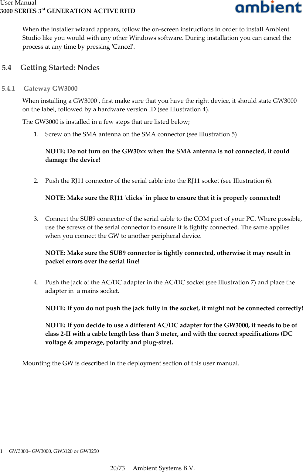 User Manual3000 SERIES 3rd GENERATION ACTIVE RFIDWhen the installer wizard appears, follow the on-screen instructions in order to install Ambient Studio like you would with any other Windows software. During installation you can cancel the process at any time by pressing &apos;Cancel&apos;. 5.4  Getting Started: Nodes 5.4.1  Gateway GW3000When installing a GW30001, first make sure that you have the right device, it should state GW3000 on the label, followed by a hardware version ID (see Illustration 4).The GW3000 is installed in a few steps that are listed below;1. Screw on the SMA antenna on the SMA connector (see Illustration 5)NOTE: Do not turn on the GW30xx when the SMA antenna is not connected, it could damage the device!2. Push the RJ11 connector of the serial cable into the RJ11 socket (see Illustration 6).NOTE: Make sure the RJ11 &apos;clicks&apos; in place to ensure that it is properly connected!3. Connect the SUB9 connector of the serial cable to the COM port of your PC. Where possible, use the screws of the serial connector to ensure it is tightly connected. The same applies when you connect the GW to another peripheral device.NOTE: Make sure the SUB9 connector is tightly connected, otherwise it may result in packet errors over the serial line!4. Push the jack of the AC/DC adapter in the AC/DC socket (see Illustration 7) and place the adapter in  a mains socket.NOTE: If you do not push the jack fully in the socket, it might not be connected correctly!NOTE: If you decide to use a different AC/DC adapter for the GW3000, it needs to be of class 2-II with a cable length less than 3 meter, and with the correct specifications (DC voltage &amp; amperage, polarity and plug-size). Mounting the GW is described in the deployment section of this user manual.1 GW3000= GW3000, GW3120 or GW325020/73 Ambient Systems B.V.