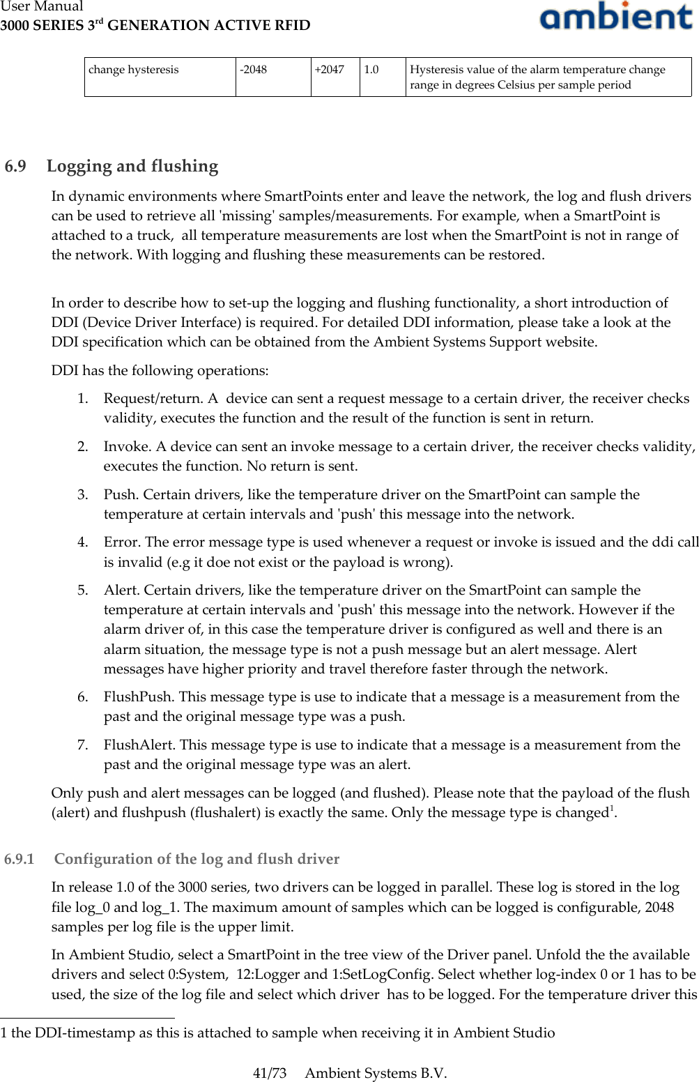 User Manual3000 SERIES 3rd GENERATION ACTIVE RFIDchange hysteresis -2048 +2047 1.0 Hysteresis value of the alarm temperature change range in degrees Celsius per sample period 6.9  Logging and flushingIn dynamic environments where SmartPoints enter and leave the network, the log and flush drivers can be used to retrieve all &apos;missing&apos; samples/measurements. For example, when a SmartPoint is attached to a truck,  all temperature measurements are lost when the SmartPoint is not in range of the network. With logging and flushing these measurements can be restored.In order to describe how to set-up the logging and flushing functionality, a short introduction of DDI (Device Driver Interface) is required. For detailed DDI information, please take a look at the DDI specification which can be obtained from the Ambient Systems Support website.DDI has the following operations:1. Request/return. A  device can sent a request message to a certain driver, the receiver checks validity, executes the function and the result of the function is sent in return.2. Invoke. A device can sent an invoke message to a certain driver, the receiver checks validity, executes the function. No return is sent.3. Push. Certain drivers, like the temperature driver on the SmartPoint can sample the temperature at certain intervals and &apos;push&apos; this message into the network. 4. Error. The error message type is used whenever a request or invoke is issued and the ddi call is invalid (e.g it doe not exist or the payload is wrong).5. Alert. Certain drivers, like the temperature driver on the SmartPoint can sample the temperature at certain intervals and &apos;push&apos; this message into the network. However if the alarm driver of, in this case the temperature driver is configured as well and there is an alarm situation, the message type is not a push message but an alert message. Alert messages have higher priority and travel therefore faster through the network.6. FlushPush. This message type is use to indicate that a message is a measurement from the past and the original message type was a push.7. FlushAlert. This message type is use to indicate that a message is a measurement from the past and the original message type was an alert.Only push and alert messages can be logged (and flushed). Please note that the payload of the flush (alert) and flushpush (flushalert) is exactly the same. Only the message type is changed1. 6.9.1  Configuration of the log and flush driverIn release 1.0 of the 3000 series, two drivers can be logged in parallel. These log is stored in the log file log_0 and log_1. The maximum amount of samples which can be logged is configurable, 2048 samples per log file is the upper limit.In Ambient Studio, select a SmartPoint in the tree view of the Driver panel. Unfold the the available drivers and select 0:System,  12:Logger and 1:SetLogConfig. Select whether log-index 0 or 1 has to be used, the size of the log file and select which driver  has to be logged. For the temperature driver this 1 the DDI-timestamp as this is attached to sample when receiving it in Ambient Studio41/73 Ambient Systems B.V.