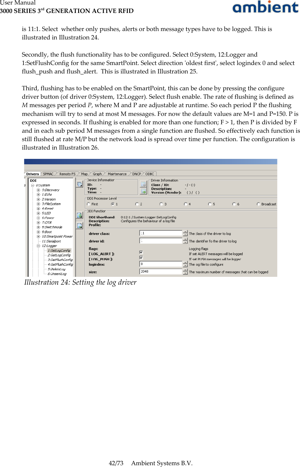 User Manual3000 SERIES 3rd GENERATION ACTIVE RFIDis 11:1. Select  whether only pushes, alerts or both message types have to be logged. This is illustrated in Illustration 24.Secondly, the flush functionality has to be configured. Select 0:System, 12:Logger and 1:SetFlushConfig for the same SmartPoint. Select direction &apos;oldest first&apos;, select logindex 0 and select flush_push and flush_alert.  This is illustrated in Illustration 25.Third, flushing has to be enabled on the SmartPoint, this can be done by pressing the configure driver button (of driver 0:System, 12:Logger). Select flush enable. The rate of flushing is defined as M messages per period P, where M and P are adjustable at runtime. So each period P the flushing mechanism will try to send at most M messages. For now the default values are M=1 and P=150. P is expressed in seconds. If flushing is enabled for more than one function; F &gt; 1, then P is divided by F and in each sub period M messages from a single function are flushed. So effectively each function is still flushed at rate M/P but the network load is spread over time per function. The configuration is illustrated in Illustration 26.42/73 Ambient Systems B.V.Illustration 24: Setting the log driver