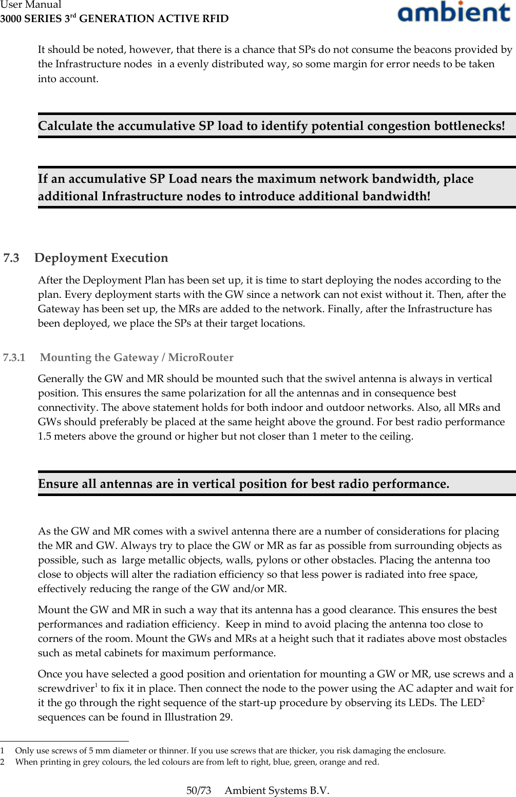 User Manual3000 SERIES 3rd GENERATION ACTIVE RFIDIt should be noted, however, that there is a chance that SPs do not consume the beacons provided by the Infrastructure nodes  in a evenly distributed way, so some margin for error needs to be taken into account.Calculate the accumulative SP load to identify potential congestion bottlenecks!If an accumulative SP Load nears the maximum network bandwidth, place additional Infrastructure nodes to introduce additional bandwidth! 7.3  Deployment ExecutionAfter the Deployment Plan has been set up, it is time to start deploying the nodes according to the plan. Every deployment starts with the GW since a network can not exist without it. Then, after the Gateway has been set up, the MRs are added to the network. Finally, after the Infrastructure has been deployed, we place the SPs at their target locations. 7.3.1  Mounting the Gateway / MicroRouterGenerally the GW and MR should be mounted such that the swivel antenna is always in vertical position. This ensures the same polarization for all the antennas and in consequence best connectivity. The above statement holds for both indoor and outdoor networks. Also, all MRs and GWs should preferably be placed at the same height above the ground. For best radio performance 1.5 meters above the ground or higher but not closer than 1 meter to the ceiling.Ensure all antennas are in vertical position for best radio performance.As the GW and MR comes with a swivel antenna there are a number of considerations for placing the MR and GW. Always try to place the GW or MR as far as possible from surrounding objects as possible, such as  large metallic objects, walls, pylons or other obstacles. Placing the antenna too close to objects will alter the radiation efficiency so that less power is radiated into free space, effectively reducing the range of the GW and/or MR.Mount the GW and MR in such a way that its antenna has a good clearance. This ensures the best performances and radiation efficiency.  Keep in mind to avoid placing the antenna too close to corners of the room. Mount the GWs and MRs at a height such that it radiates above most obstacles such as metal cabinets for maximum performance. Once you have selected a good position and orientation for mounting a GW or MR, use screws and a screwdriver1 to fix it in place. Then connect the node to the power using the AC adapter and wait for it the go through the right sequence of the start-up procedure by observing its LEDs. The LED2 sequences can be found in Illustration 29.1 Only use screws of 5 mm diameter or thinner. If you use screws that are thicker, you risk damaging the enclosure.2 When printing in grey colours, the led colours are from left to right, blue, green, orange and red.50/73 Ambient Systems B.V.