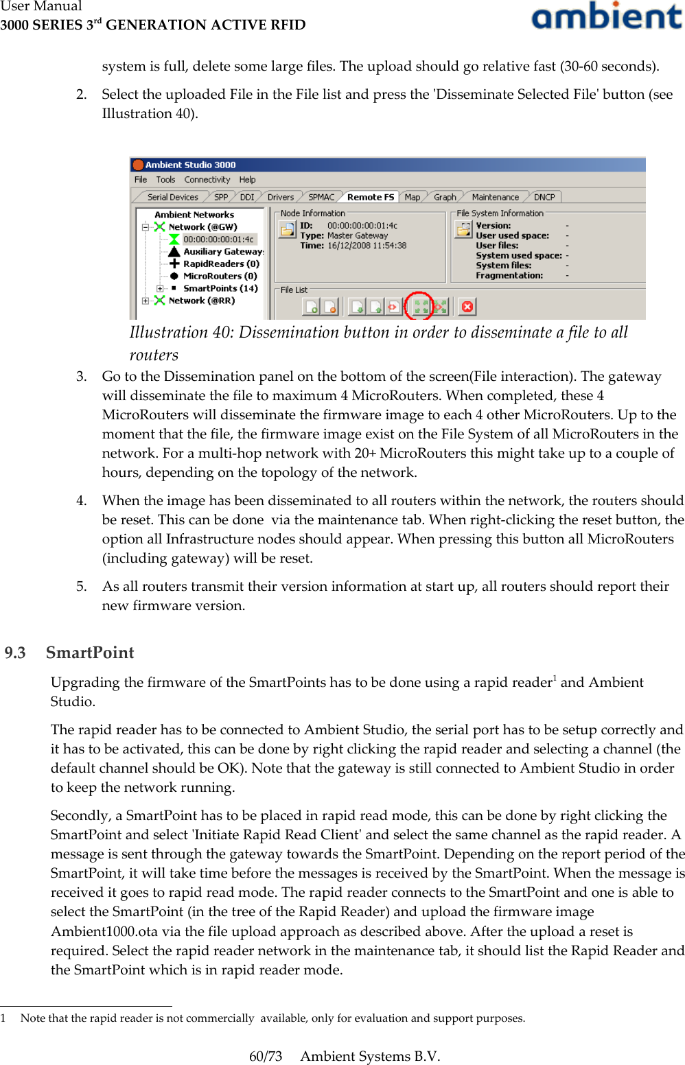 User Manual3000 SERIES 3rd GENERATION ACTIVE RFIDsystem is full, delete some large files. The upload should go relative fast (30-60 seconds).2. Select the uploaded File in the File list and press the &apos;Disseminate Selected File&apos; button (see Illustration 40).3. Go to the Dissemination panel on the bottom of the screen(File interaction). The gateway will disseminate the file to maximum 4 MicroRouters. When completed, these 4 MicroRouters will disseminate the firmware image to each 4 other MicroRouters. Up to the moment that the file, the firmware image exist on the File System of all MicroRouters in the network. For a multi-hop network with 20+ MicroRouters this might take up to a couple of hours, depending on the topology of the network.4. When the image has been disseminated to all routers within the network, the routers should be reset. This can be done  via the maintenance tab. When right-clicking the reset button, the option all Infrastructure nodes should appear. When pressing this button all MicroRouters (including gateway) will be reset.5. As all routers transmit their version information at start up, all routers should report their new firmware version. 9.3  SmartPointUpgrading the firmware of the SmartPoints has to be done using a rapid reader1 and Ambient Studio. The rapid reader has to be connected to Ambient Studio, the serial port has to be setup correctly and it has to be activated, this can be done by right clicking the rapid reader and selecting a channel (the default channel should be OK). Note that the gateway is still connected to Ambient Studio in order to keep the network running.Secondly, a SmartPoint has to be placed in rapid read mode, this can be done by right clicking the SmartPoint and select &apos;Initiate Rapid Read Client&apos; and select the same channel as the rapid reader. A message is sent through the gateway towards the SmartPoint. Depending on the report period of the SmartPoint, it will take time before the messages is received by the SmartPoint. When the message is received it goes to rapid read mode. The rapid reader connects to the SmartPoint and one is able to select the SmartPoint (in the tree of the Rapid Reader) and upload the firmware image Ambient1000.ota via the file upload approach as described above. After the upload a reset is required. Select the rapid reader network in the maintenance tab, it should list the Rapid Reader and the SmartPoint which is in rapid reader mode.1 Note that the rapid reader is not commercially  available, only for evaluation and support purposes.60/73 Ambient Systems B.V.Illustration 40: Dissemination button in order to disseminate a file to all routers