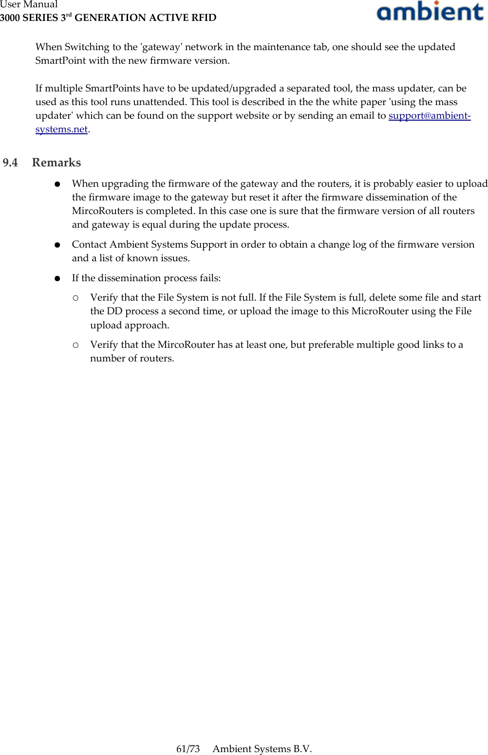 User Manual3000 SERIES 3rd GENERATION ACTIVE RFIDWhen Switching to the &apos;gateway&apos; network in the maintenance tab, one should see the updated SmartPoint with the new firmware version.If multiple SmartPoints have to be updated/upgraded a separated tool, the mass updater, can be used as this tool runs unattended. This tool is described in the the white paper &apos;using the mass updater&apos; which can be found on the support website or by sending an email to support@ambient-systems.net.  9.4  Remarks●When upgrading the firmware of the gateway and the routers, it is probably easier to upload the firmware image to the gateway but reset it after the firmware dissemination of the MircoRouters is completed. In this case one is sure that the firmware version of all routers and gateway is equal during the update process.●Contact Ambient Systems Support in order to obtain a change log of the firmware version and a list of known issues.●If the dissemination process fails:○Verify that the File System is not full. If the File System is full, delete some file and start the DD process a second time, or upload the image to this MicroRouter using the File upload approach.○Verify that the MircoRouter has at least one, but preferable multiple good links to a number of routers.61/73 Ambient Systems B.V.
