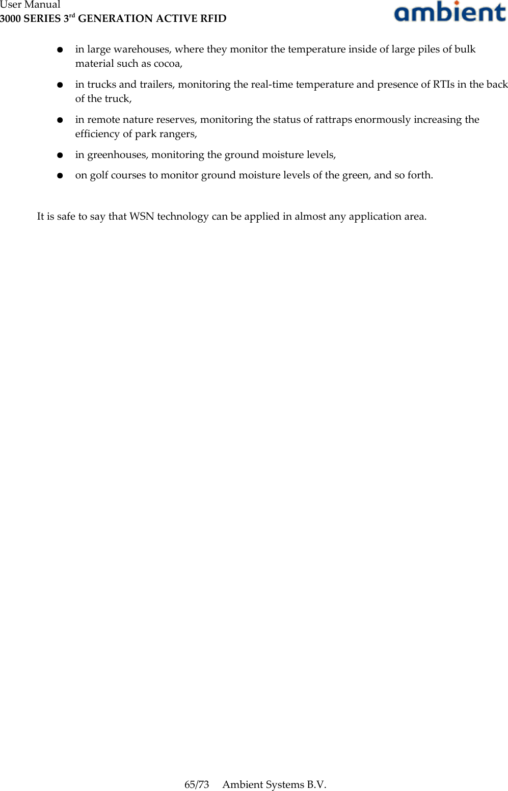 User Manual3000 SERIES 3rd GENERATION ACTIVE RFID●in large warehouses, where they monitor the temperature inside of large piles of bulk material such as cocoa,●in trucks and trailers, monitoring the real-time temperature and presence of RTIs in the back of the truck,●in remote nature reserves, monitoring the status of rattraps enormously increasing the efficiency of park rangers,●in greenhouses, monitoring the ground moisture levels,●on golf courses to monitor ground moisture levels of the green, and so forth.It is safe to say that WSN technology can be applied in almost any application area.65/73 Ambient Systems B.V.