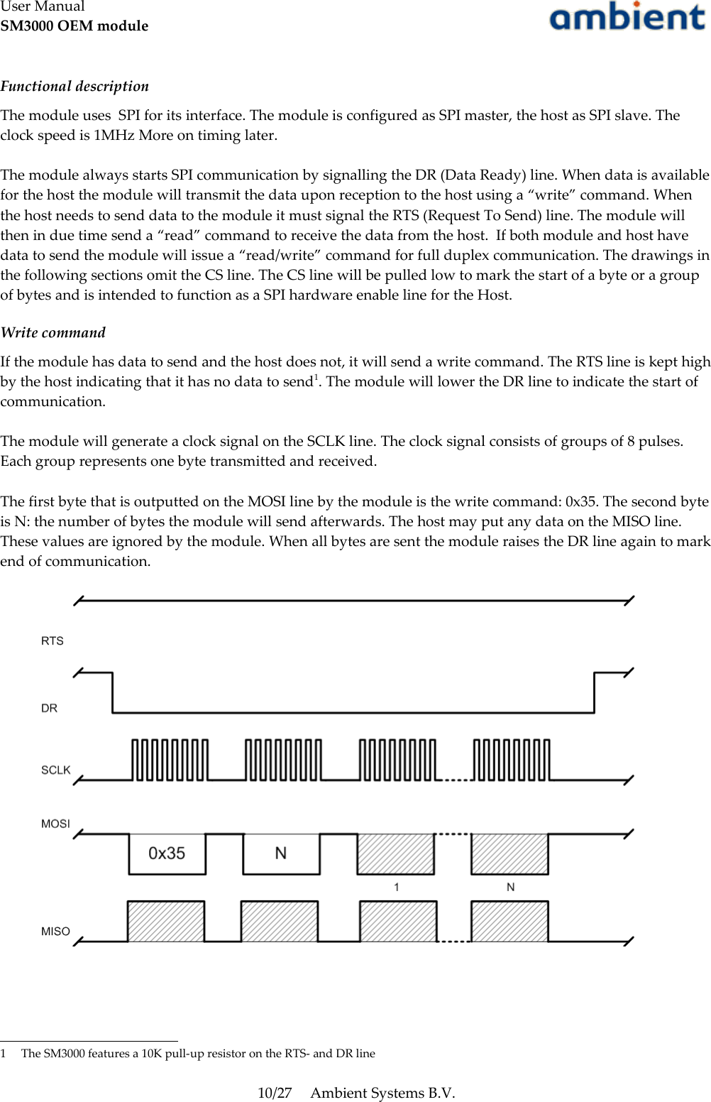 User ManualSM3000 OEM moduleFunctional descriptionThe module uses  SPI for its interface. The module is configured as SPI master, the host as SPI slave. The clock speed is 1MHz More on timing later.The module always starts SPI communication by signalling the DR (Data Ready) line. When data is available for the host the module will transmit the data upon reception to the host using a “write” command. When the host needs to send data to the module it must signal the RTS (Request To Send) line. The module will then in due time send a “read” command to receive the data from the host.  If both module and host have data to send the module will issue a “read/write” command for full duplex communication. The drawings in the following sections omit the CS line. The CS line will be pulled low to mark the start of a byte or a group of bytes and is intended to function as a SPI hardware enable line for the Host.Write commandIf the module has data to send and the host does not, it will send a write command. The RTS line is kept high by the host indicating that it has no data to send1. The module will lower the DR line to indicate the start of communication. The module will generate a clock signal on the SCLK line. The clock signal consists of groups of 8 pulses. Each group represents one byte transmitted and received.The first byte that is outputted on the MOSI line by the module is the write command: 0x35. The second byte is N: the number of bytes the module will send afterwards. The host may put any data on the MISO line. These values are ignored by the module. When all bytes are sent the module raises the DR line again to mark end of communication.1 The SM3000 features a 10K pull-up resistor on the RTS- and DR line10/27 Ambient Systems B.V.