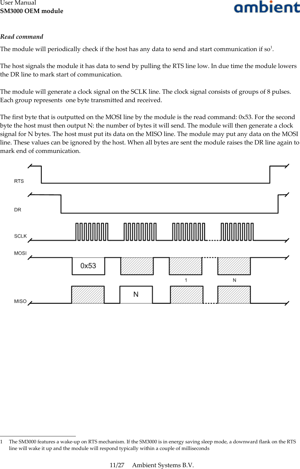 User ManualSM3000 OEM moduleRead commandThe module will periodically check if the host has any data to send and start communication if so1. The host signals the module it has data to send by pulling the RTS line low. In due time the module lowers the DR line to mark start of communication. The module will generate a clock signal on the SCLK line. The clock signal consists of groups of 8 pulses. Each group represents  one byte transmitted and received.The first byte that is outputted on the MOSI line by the module is the read command: 0x53. For the second byte the host must then output N: the number of bytes it will send. The module will then generate a clock signal for N bytes. The host must put its data on the MISO line. The module may put any data on the MOSI line. These values can be ignored by the host. When all bytes are sent the module raises the DR line again to mark end of communication.1 The SM3000 features a wake-up on RTS mechanism. If the SM3000 is in energy saving sleep mode, a downward flank on the RTS line will wake it up and the module will respond typically within a couple of milliseconds11/27 Ambient Systems B.V.
