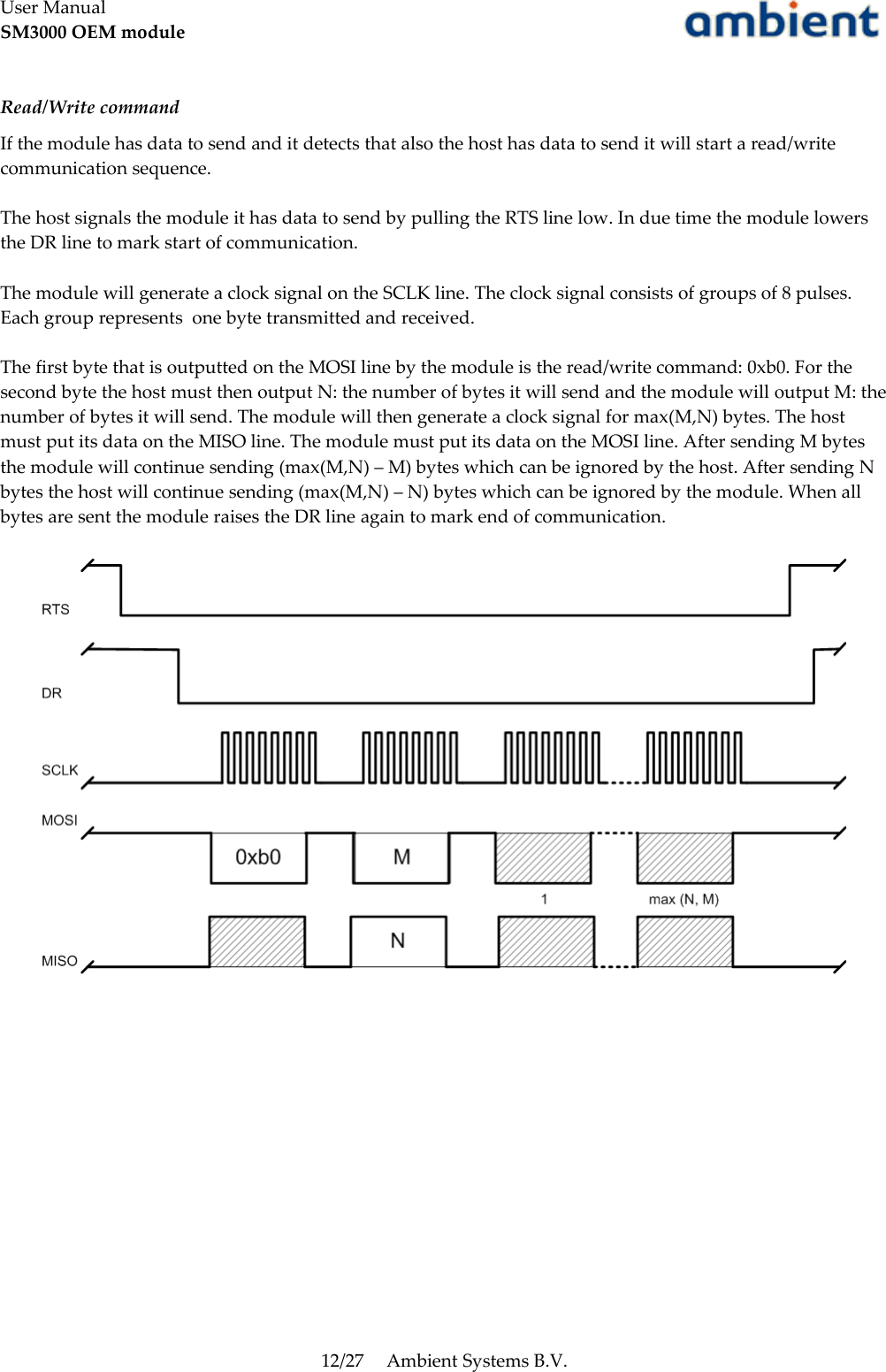 User ManualSM3000 OEM moduleRead/Write commandIf the module has data to send and it detects that also the host has data to send it will start a read/write communication sequence.The host signals the module it has data to send by pulling the RTS line low. In due time the module lowers the DR line to mark start of communication. The module will generate a clock signal on the SCLK line. The clock signal consists of groups of 8 pulses. Each group represents  one byte transmitted and received.The first byte that is outputted on the MOSI line by the module is the read/write command: 0xb0. For the second byte the host must then output N: the number of bytes it will send and the module will output M: the number of bytes it will send. The module will then generate a clock signal for max(M,N) bytes. The host must put its data on the MISO line. The module must put its data on the MOSI line. After sending M bytes the module will continue sending (max(M,N) – M) bytes which can be ignored by the host. After sending N bytes the host will continue sending (max(M,N) – N) bytes which can be ignored by the module. When all bytes are sent the module raises the DR line again to mark end of communication.12/27 Ambient Systems B.V.