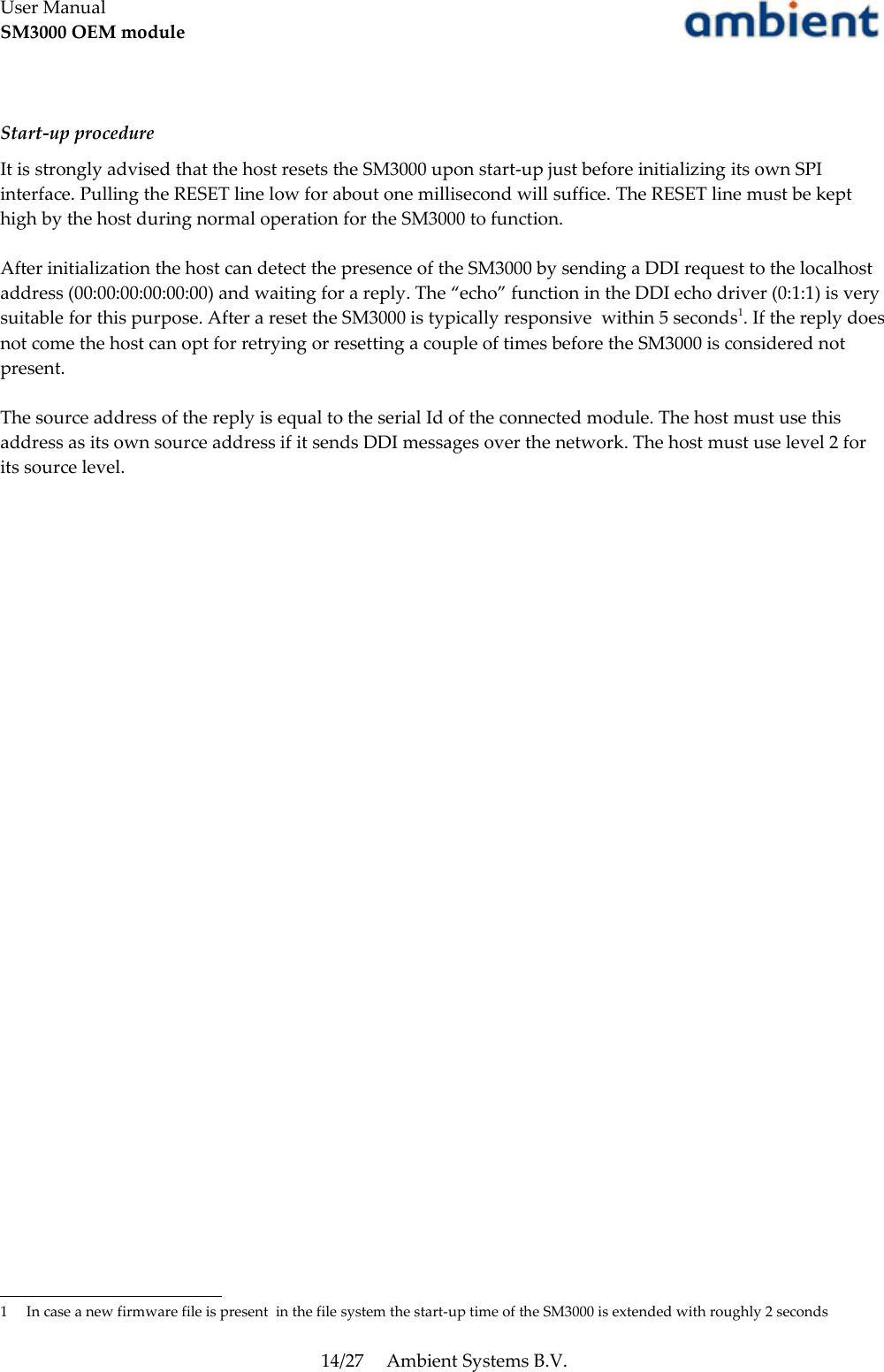 User ManualSM3000 OEM moduleStart-up procedureIt is strongly advised that the host resets the SM3000 upon start-up just before initializing its own SPI interface. Pulling the RESET line low for about one millisecond will suffice. The RESET line must be kept high by the host during normal operation for the SM3000 to function.After initialization the host can detect the presence of the SM3000 by sending a DDI request to the localhost address (00:00:00:00:00:00) and waiting for a reply. The “echo” function in the DDI echo driver (0:1:1) is very suitable for this purpose. After a reset the SM3000 is typically responsive  within 5 seconds1. If the reply does not come the host can opt for retrying or resetting a couple of times before the SM3000 is considered not present.The source address of the reply is equal to the serial Id of the connected module. The host must use this address as its own source address if it sends DDI messages over the network. The host must use level 2 for its source level.1 In case a new firmware file is present  in the file system the start-up time of the SM3000 is extended with roughly 2 seconds14/27 Ambient Systems B.V.