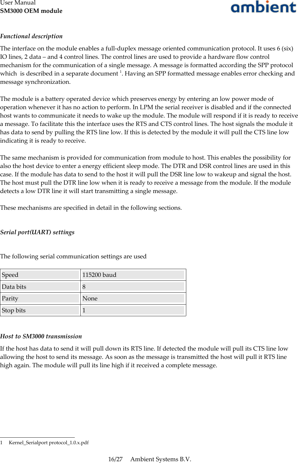 User ManualSM3000 OEM moduleFunctional descriptionThe interface on the module enables a full-duplex message oriented communication protocol. It uses 6 (six) IO lines, 2 data – and 4 control lines. The control lines are used to provide a hardware flow control mechanism for the communication of a single message. A message is formatted according the SPP protocol which  is described in a separate document 1. Having an SPP formatted message enables error checking and message synchronization. The module is a battery operated device which preserves energy by entering an low power mode of operation whenever it has no action to perform. In LPM the serial receiver is disabled and if the connected host wants to communicate it needs to wake up the module. The module will respond if it is ready to receive a message. To facilitate this the interface uses the RTS and CTS control lines. The host signals the module it has data to send by pulling the RTS line low. If this is detected by the module it will pull the CTS line low indicating it is ready to receive. The same mechanism is provided for communication from module to host. This enables the possibility for also the host device to enter a energy efficient sleep mode. The DTR and DSR control lines are used in this case. If the module has data to send to the host it will pull the DSR line low to wakeup and signal the host. The host must pull the DTR line low when it is ready to receive a message from the module. If the module detects a low DTR line it will start transmitting a single message.These mechanisms are specified in detail in the following sections.Serial port(UART) settingsThe following serial communication settings are usedSpeed 115200 baudData bits 8Parity NoneStop bits 1Host to SM3000 transmissionIf the host has data to send it will pull down its RTS line. If detected the module will pull its CTS line low allowing the host to send its message. As soon as the message is transmitted the host will pull it RTS line high again. The module will pull its line high if it received a complete message.1 Kernel_Serialport protocol_1.0.x.pdf16/27 Ambient Systems B.V.