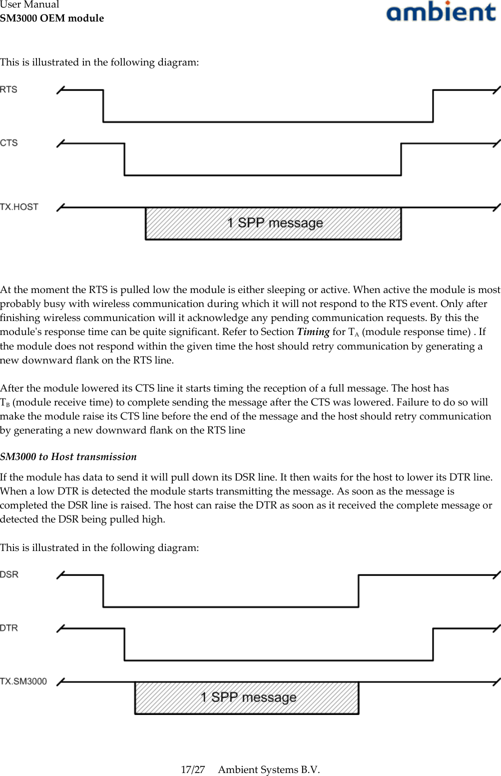 User ManualSM3000 OEM moduleThis is illustrated in the following diagram:At the moment the RTS is pulled low the module is either sleeping or active. When active the module is most probably busy with wireless communication during which it will not respond to the RTS event. Only after finishing wireless communication will it acknowledge any pending communication requests. By this the module&apos;s response time can be quite significant. Refer to Section Timing for TA (module response time) . If the module does not respond within the given time the host should retry communication by generating a new downward flank on the RTS line.After the module lowered its CTS line it starts timing the reception of a full message. The host has TB (module receive time) to complete sending the message after the CTS was lowered. Failure to do so will make the module raise its CTS line before the end of the message and the host should retry communication by generating a new downward flank on the RTS lineSM3000 to Host transmissionIf the module has data to send it will pull down its DSR line. It then waits for the host to lower its DTR line. When a low DTR is detected the module starts transmitting the message. As soon as the message is completed the DSR line is raised. The host can raise the DTR as soon as it received the complete message or detected the DSR being pulled high. This is illustrated in the following diagram:17/27 Ambient Systems B.V.