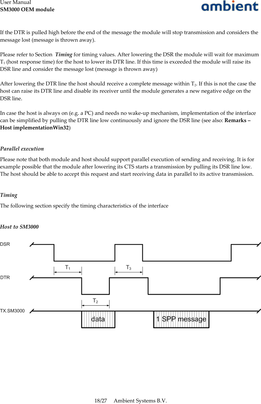 User ManualSM3000 OEM moduleIf the DTR is pulled high before the end of the message the module will stop transmission and considers the message lost (message is thrown away).Please refer to Section  Timing for timing values. After lowering the DSR the module will wait for maximum T1 (host response time) for the host to lower its DTR line. If this time is exceeded the module will raise its DSR line and consider the message lost (message is thrown away)After lowering the DTR line the host should receive a complete message within T2. If this is not the case the host can raise its DTR line and disable its receiver until the module generates a new negative edge on the DSR line.In case the host is always on (e.g. a PC) and needs no wake-up mechanism, implementation of the interface can be simplified by pulling the DTR line low continuously and ignore the DSR line (see also: Remarks – Host implementationWin32)Parallel executionPlease note that both module and host should support parallel execution of sending and receiving. It is for example possible that the module after lowering its CTS starts a transmission by pulling its DSR line low. The host should be able to accept this request and start receiving data in parallel to its active transmission.  TimingThe following section specify the timing characteristics of the interfaceHost to SM300018/27 Ambient Systems B.V.