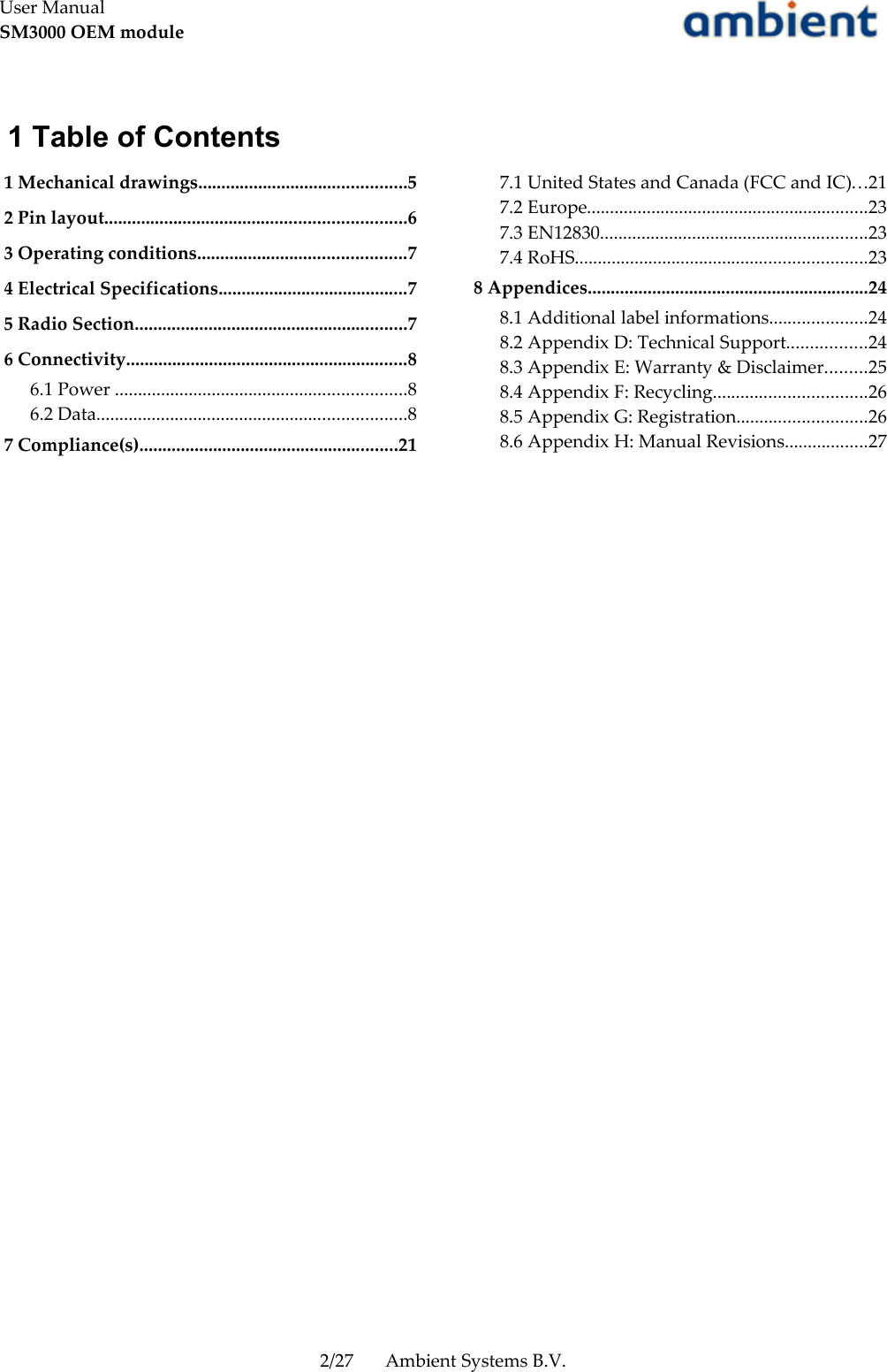 User ManualSM3000 OEM module 1 Table of Contents 1 Mechanical drawings.............................................5 2 Pin layout.................................................................6 3 Operating conditions.............................................7 4 Electrical Specifications.........................................7 5 Radio Section...........................................................7 6 Connectivity.............................................................8 6.1 Power ...............................................................8 6.2 Data...................................................................8 7 Compliance(s)........................................................21 7.1 United States and Canada (FCC and IC)...21 7.2 Europe.............................................................23 7.3 EN12830..........................................................23 7.4 RoHS...............................................................23 8 Appendices.............................................................24 8.1 Additional label informations.....................24 8.2 Appendix D: Technical Support.................24 8.3 Appendix E: Warranty &amp; Disclaimer.........25 8.4 Appendix F: Recycling.................................26 8.5 Appendix G: Registration............................26 8.6 Appendix H: Manual Revisions..................272/27 Ambient Systems B.V.