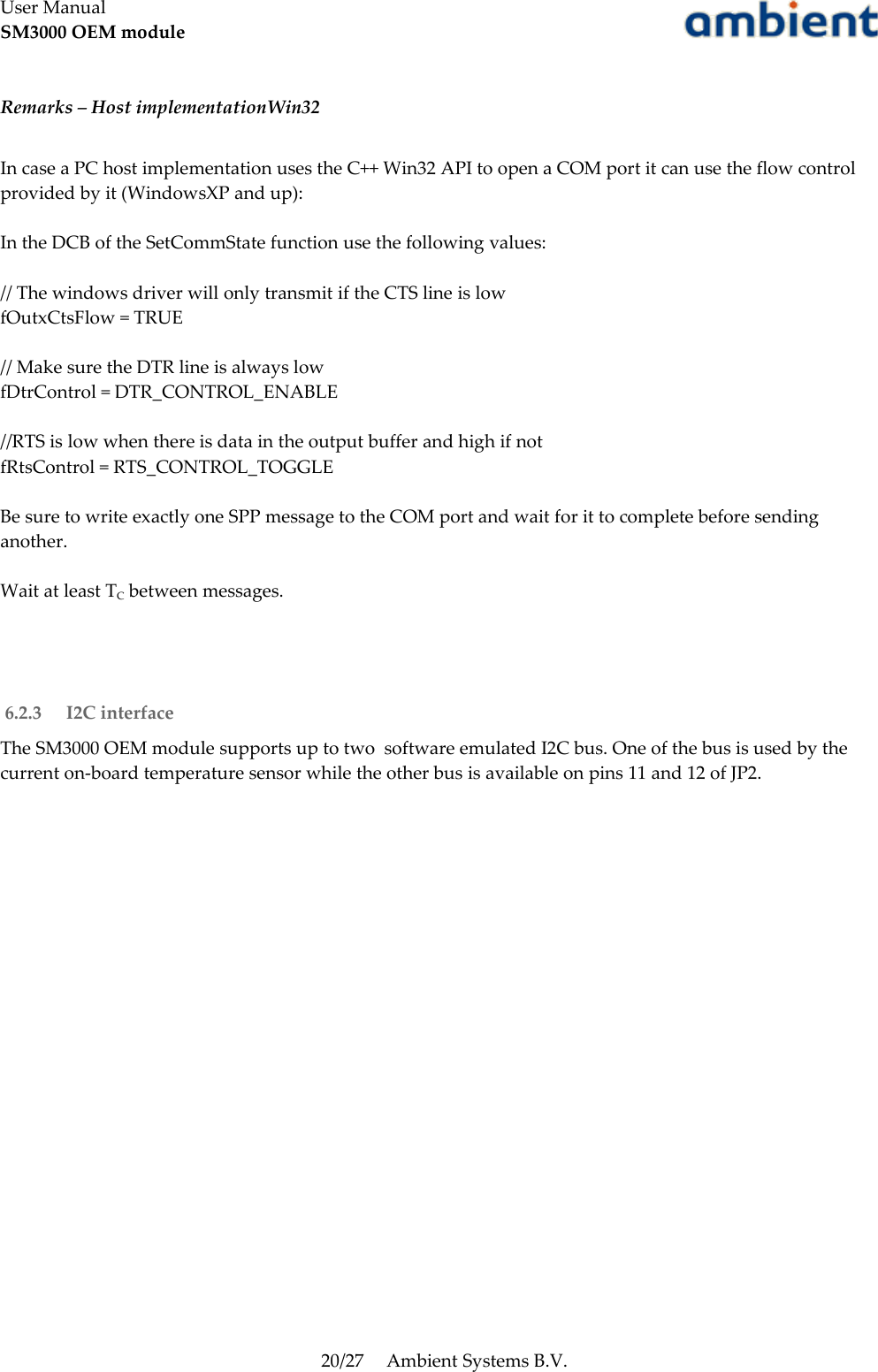 User ManualSM3000 OEM moduleRemarks – Host implementationWin32In case a PC host implementation uses the C++ Win32 API to open a COM port it can use the flow control provided by it (WindowsXP and up):In the DCB of the SetCommState function use the following values:// The windows driver will only transmit if the CTS line is lowfOutxCtsFlow = TRUE// Make sure the DTR line is always lowfDtrControl = DTR_CONTROL_ENABLE//RTS is low when there is data in the output buffer and high if notfRtsControl = RTS_CONTROL_TOGGLEBe sure to write exactly one SPP message to the COM port and wait for it to complete before sending another.Wait at least TC between messages. 6.2.3  I2C interfaceThe SM3000 OEM module supports up to two  software emulated I2C bus. One of the bus is used by the current on-board temperature sensor while the other bus is available on pins 11 and 12 of JP2.20/27 Ambient Systems B.V.