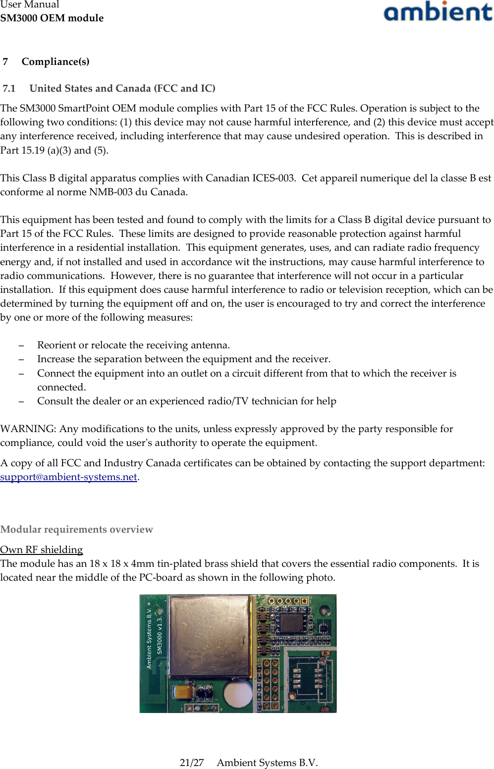 User ManualSM3000 OEM module 7  Compliance(s) 7.1  United States and Canada (FCC and IC)The SM3000 SmartPoint OEM module complies with Part 15 of the FCC Rules. Operation is subject to the following two conditions: (1) this device may not cause harmful interference, and (2) this device must accept any interference received, including interference that may cause undesired operation.  This is described in Part 15.19 (a)(3) and (5).This Class B digital apparatus complies with Canadian ICES-003.  Cet appareil numerique del la classe B est conforme al norme NMB-003 du Canada.This equipment has been tested and found to comply with the limits for a Class B digital device pursuant to Part 15 of the FCC Rules.  These limits are designed to provide reasonable protection against harmful interference in a residential installation.  This equipment generates, uses, and can radiate radio frequency energy and, if not installed and used in accordance wit the instructions, may cause harmful interference to radio communications.  However, there is no guarantee that interference will not occur in a particular installation.  If this equipment does cause harmful interference to radio or television reception, which can be determined by turning the equipment off and on, the user is encouraged to try and correct the interference by one or more of the following measures:–Reorient or relocate the receiving antenna.–Increase the separation between the equipment and the receiver.–Connect the equipment into an outlet on a circuit different from that to which the receiver is connected.–Consult the dealer or an experienced radio/TV technician for helpWARNING: Any modifications to the units, unless expressly approved by the party responsible for compliance, could void the user&apos;s authority to operate the equipment.A copy of all FCC and Industry Canada certificates can be obtained by contacting the support department: support@ambient-systems.net.Modular requirements overviewOwn RF shieldingThe module has an 18 x 18 x 4mm tin-plated brass shield that covers the essential radio components.  It is located near the middle of the PC-board as shown in the following photo.21/27 Ambient Systems B.V.