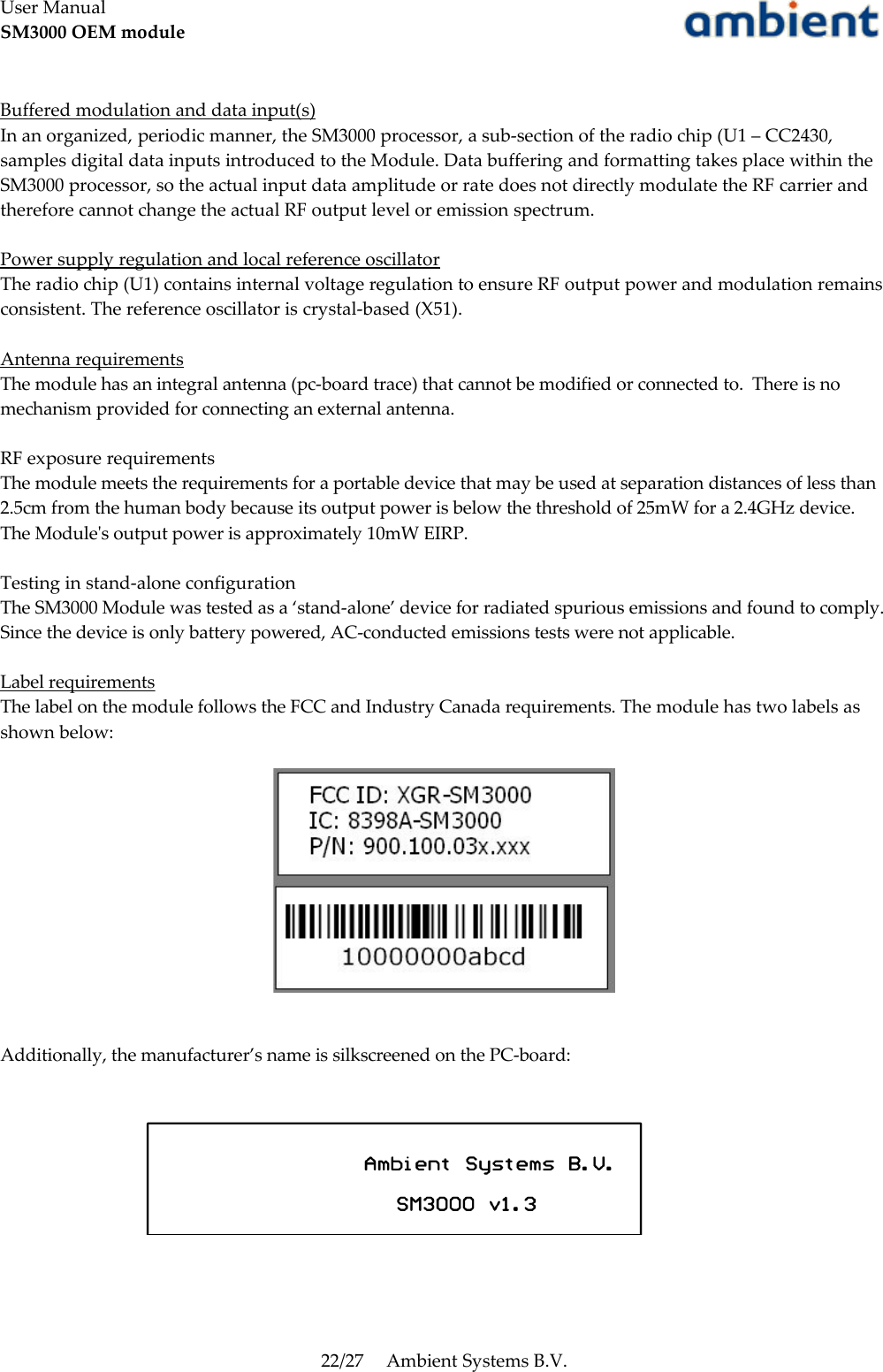 User ManualSM3000 OEM moduleBuffered modulation and data input(s)In an organized, periodic manner, the SM3000 processor, a sub-section of the radio chip (U1 – CC2430, samples digital data inputs introduced to the Module. Data buffering and formatting takes place within the SM3000 processor, so the actual input data amplitude or rate does not directly modulate the RF carrier and therefore cannot change the actual RF output level or emission spectrum.Power supply regulation and local reference oscillatorThe radio chip (U1) contains internal voltage regulation to ensure RF output power and modulation remains consistent. The reference oscillator is crystal-based (X51).Antenna requirementsThe module has an integral antenna (pc-board trace) that cannot be modified or connected to.  There is no mechanism provided for connecting an external antenna.RF exposure requirementsThe module meets the requirements for a portable device that may be used at separation distances of less than 2.5cm from the human body because its output power is below the threshold of 25mW for a 2.4GHz device. The Module&apos;s output power is approximately 10mW EIRP.Testing in stand-alone configurationThe SM3000 Module was tested as a ‘stand-alone’ device for radiated spurious emissions and found to comply. Since the device is only battery powered, AC-conducted emissions tests were not applicable.Label requirements  The label on the module follows the FCC and Industry Canada requirements. The module has two labels as shown below:Additionally, the manufacturer’s name is silkscreened on the PC-board:22/27 Ambient Systems B.V.