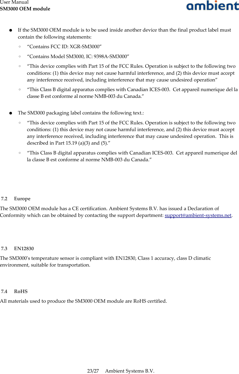 User ManualSM3000 OEM module●If the SM3000 OEM module is to be used inside another device than the final product label must contain the following statements:◦“Contains FCC ID: XGR-SM3000”◦“Contains Model SM3000, IC: 9398A-SM3000”◦“This device complies with Part 15 of the FCC Rules. Operation is subject to the following two conditions: (1) this device may not cause harmful interference, and (2) this device must accept any interference received, including interference that may cause undesired operation”◦“This Class B digital apparatus complies with Canadian ICES-003.  Cet appareil numerique del la classe B est conforme al norme NMB-003 du Canada.”●The SM3000 packaging label contains the following text.:◦“This device complies with Part 15 of the FCC Rules. Operation is subject to the following two conditions: (1) this device may not cause harmful interference, and (2) this device must accept any interference received, including interference that may cause undesired operation.  This is described in Part 15.19 (a)(3) and (5).”◦“This Class B digital apparatus complies with Canadian ICES-003.  Cet appareil numerique del la classe B est conforme al norme NMB-003 du Canada.” 7.2  EuropeThe SM3000 OEM module has a CE certification. Ambient Systems B.V. has issued a Declaration of Conformity which can be obtained by contacting the support department: support@ambient-systems.net. 7.3  EN12830The SM3000&apos;s temperature sensor is compliant with EN12830, Class 1 accuracy, class D climatic environment, suitable for transportation. 7.4  RoHSAll materials used to produce the SM3000 OEM module are RoHS certified.23/27 Ambient Systems B.V.