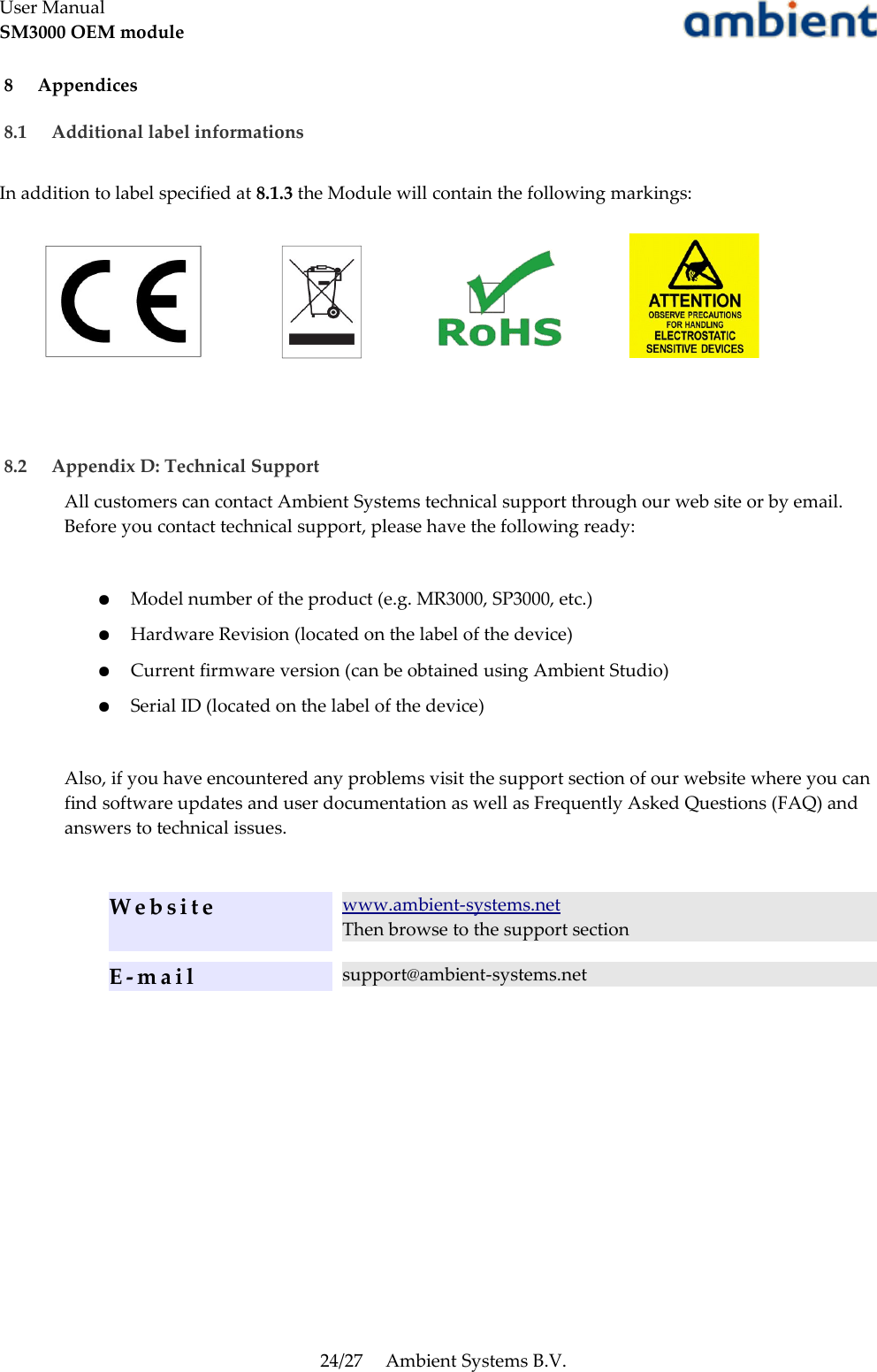 User ManualSM3000 OEM module 8  Appendices 8.1  Additional label informationsIn addition to label specified at 8.1.3 the Module will contain the following markings: 8.2  Appendix D: Technical SupportAll customers can contact Ambient Systems technical support through our web site or by email. Before you contact technical support, please have the following ready:●Model number of the product (e.g. MR3000, SP3000, etc.)●Hardware Revision (located on the label of the device)●Current firmware version (can be obtained using Ambient Studio)●Serial ID (located on the label of the device)Also, if you have encountered any problems visit the support section of our website where you can find software updates and user documentation as well as Frequently Asked Questions (FAQ) and answers to technical issues.Website www.ambient-systems.netThen browse to the support sectionE - m a i l support@ambient-systems.net24/27 Ambient Systems B.V.