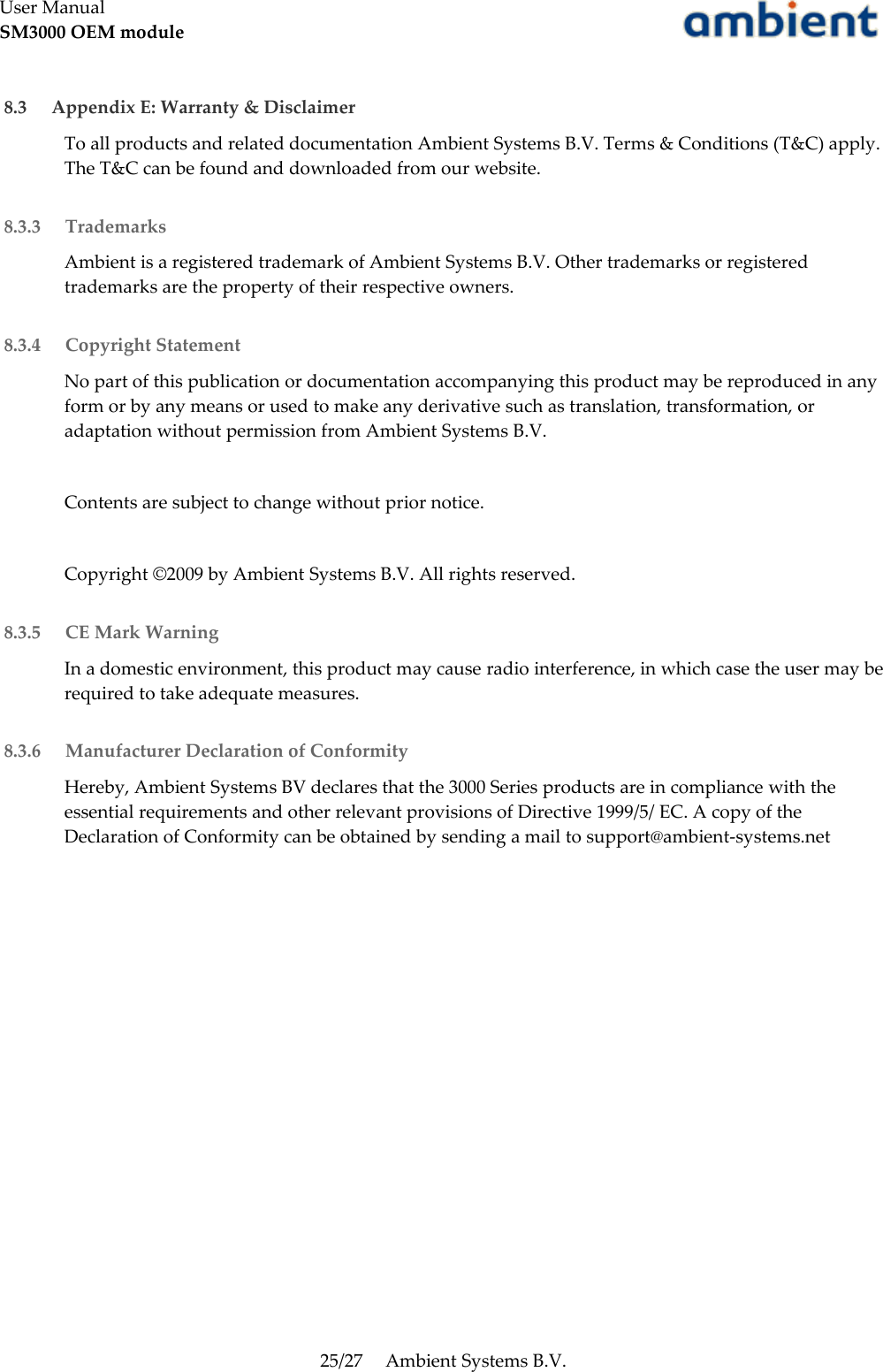 User ManualSM3000 OEM module 8.3  Appendix E: Warranty &amp; DisclaimerTo all products and related documentation Ambient Systems B.V. Terms &amp; Conditions (T&amp;C) apply. The T&amp;C can be found and downloaded from our website. 8.3.3  TrademarksAmbient is a registered trademark of Ambient Systems B.V. Other trademarks or registered trademarks are the property of their respective owners. 8.3.4  Copyright StatementNo part of this publication or documentation accompanying this product may be reproduced in any form or by any means or used to make any derivative such as translation, transformation, or adaptation without permission from Ambient Systems B.V.Contents are subject to change without prior notice.Copyright ©2009 by Ambient Systems B.V. All rights reserved. 8.3.5  CE Mark WarningIn a domestic environment, this product may cause radio interference, in which case the user may be required to take adequate measures. 8.3.6  Manufacturer Declaration of ConformityHereby, Ambient Systems BV declares that the 3000 Series products are in compliance with the essential requirements and other relevant provisions of Directive 1999/5/ EC. A copy of the Declaration of Conformity can be obtained by sending a mail to support@ambient-systems.net25/27 Ambient Systems B.V.