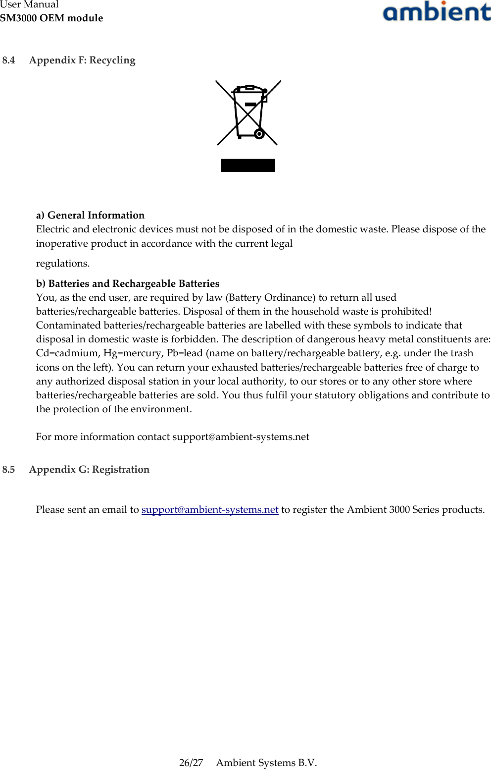 User ManualSM3000 OEM module 8.4  Appendix F: Recyclinga) General InformationElectric and electronic devices must not be disposed of in the domestic waste. Please dispose of the inoperative product in accordance with the current legalregulations.b) Batteries and Rechargeable BatteriesYou, as the end user, are required by law (Battery Ordinance) to return all used batteries/rechargeable batteries. Disposal of them in the household waste is prohibited! Contaminated batteries/rechargeable batteries are labelled with these symbols to indicate that disposal in domestic waste is forbidden. The description of dangerous heavy metal constituents are: Cd=cadmium, Hg=mercury, Pb=lead (name on battery/rechargeable battery, e.g. under the trash icons on the left). You can return your exhausted batteries/rechargeable batteries free of charge to any authorized disposal station in your local authority, to our stores or to any other store where batteries/rechargeable batteries are sold. You thus fulfil your statutory obligations and contribute to the protection of the environment. For more information contact support@ambient-systems.net 8.5  Appendix G: RegistrationPlease sent an email to support@ambient-systems.net to register the Ambient 3000 Series products.26/27 Ambient Systems B.V.