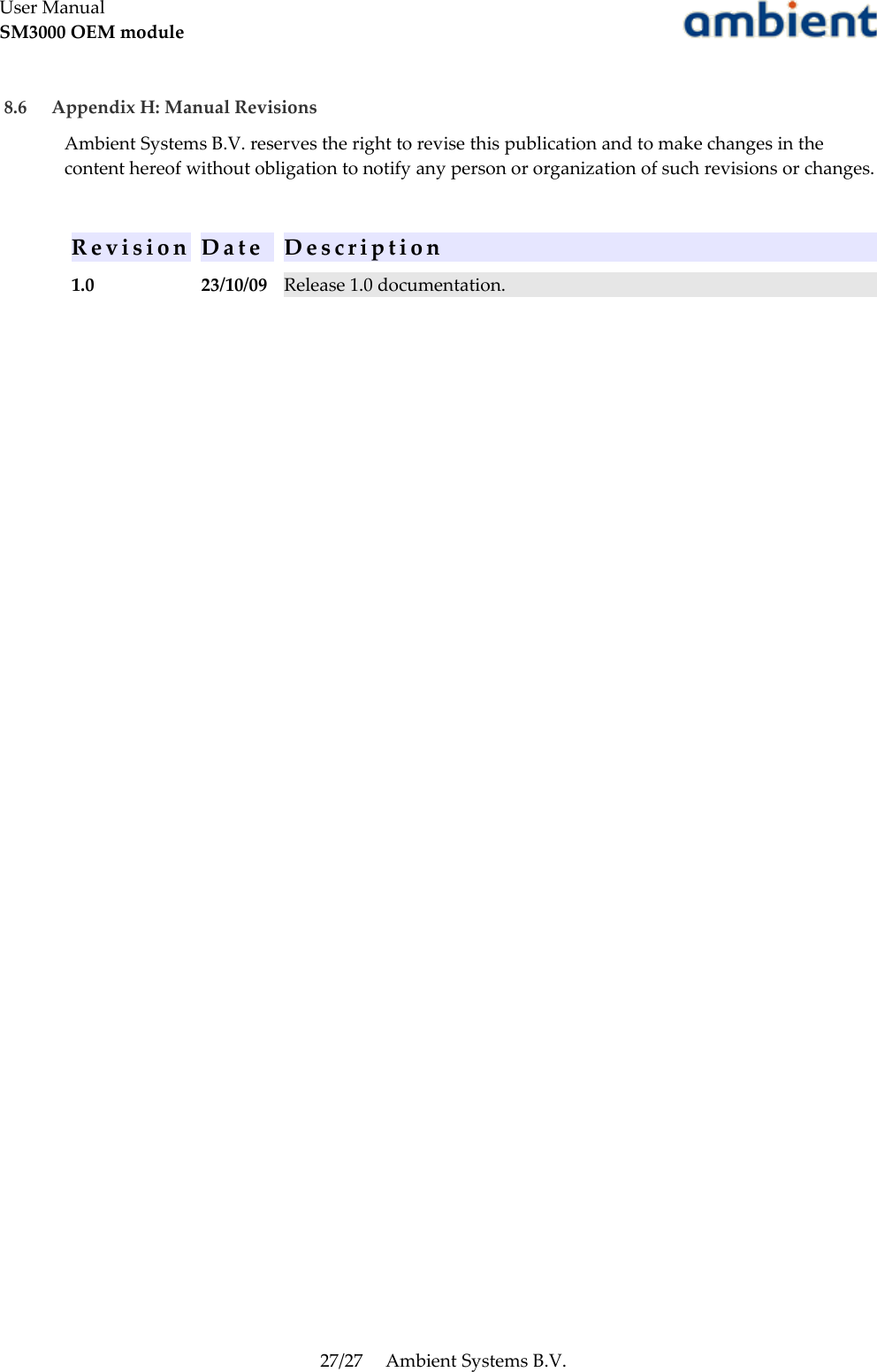 User ManualSM3000 OEM module 8.6  Appendix H: Manual RevisionsAmbient Systems B.V. reserves the right to revise this publication and to make changes in the content hereof without obligation to notify any person or organization of such revisions or changes.R e v i s i o n D a t e D e s c r i p t i o n1.0 23/10/09 Release 1.0 documentation.27/27 Ambient Systems B.V.