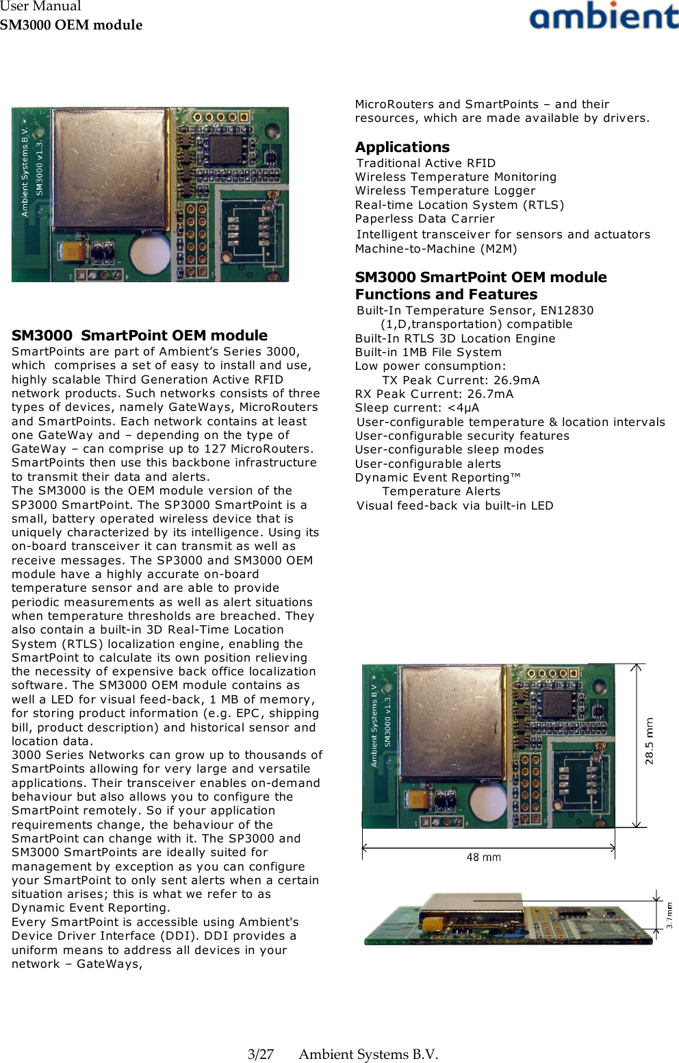 User ManualSM3000 OEM module3/27 Ambient Systems B.V.SM3000  SmartPoint OEM moduleSmartPoints are part of Ambient’s Series 3000, which  comprises a set of easy to install and use, highly scalable Third Generation Active RFID network products. Such networks consists of three types of devices, namely GateWays, MicroRouters and SmartPoints. Each network contains at least one GateWay and – depending on the type of GateWay – can comprise up to 127 MicroRouters. SmartPoints then use this backbone infrastructure to transmit their data and alerts.The SM3000 is the OEM module version of the SP3000 SmartPoint. The SP3000 SmartPoint is a small, battery operated wireless device that is uniquely characterized by its intelligence. Using its on-board transceiver it can transmit as well as receive messages. The SP3000 and SM3000 OEM module have a highly accurate on-board temperature sensor and are able to provide periodic measurements as well as alert situations when temperature thresholds are breached. They also contain a built-in 3D Real-Time Location System (RTLS) localization engine, enabling the SmartPoint to calculate its own position relieving the necessity of expensive back office localization software. The SM3000 OEM module contains as well a LED for visual feed-back, 1 MB of memory, for storing product information (e.g. EPC, shipping bill, product description) and historical sensor and location data. 3000 Series Networks can grow up to thousands of SmartPoints allowing for very large and versatile applications. Their transceiver enables on-demand behaviour but also allows you to configure the SmartPoint remotely. So if your application requirements change, the behaviour of the SmartPoint can change with it. The SP3000 and SM3000 SmartPoints are ideally suited for management by exception as you can configure your SmartPoint to only sent alerts when a certain situation arises; this is what we refer to as Dynamic Event Reporting.Every SmartPoint is accessible using Ambient&apos;s Device Driver Interface (DDI). DDI provides a uniform means to address all devices in your network – GateWays,MicroRouters and SmartPoints – and their resources, which are made available by drivers.ApplicationsTraditional Active RFIDWireless Temperature MonitoringWireless Temperature LoggerReal-time Location System (RTLS)Paperless Data CarrierIntelligent transceiver for sensors and actuatorsMachine-to-Machine (M2M)SM3000 SmartPoint OEM module Functions and FeaturesBuilt-In Temperature Sensor, EN12830 (1,D,transportation) compatibleBuilt-In RTLS 3D Location EngineBuilt-in 1MB File SystemLow power consumption:TX Peak C urrent: 26.9mARX Peak C urrent: 26.7mASleep current: &lt;4µAUser-configurable temperature &amp; location intervalsUser-configurable security featuresUser-configurable sleep modesUser-configurable alertsDynamic Event Reporting™Temperature AlertsVisual feed-back via built-in LED