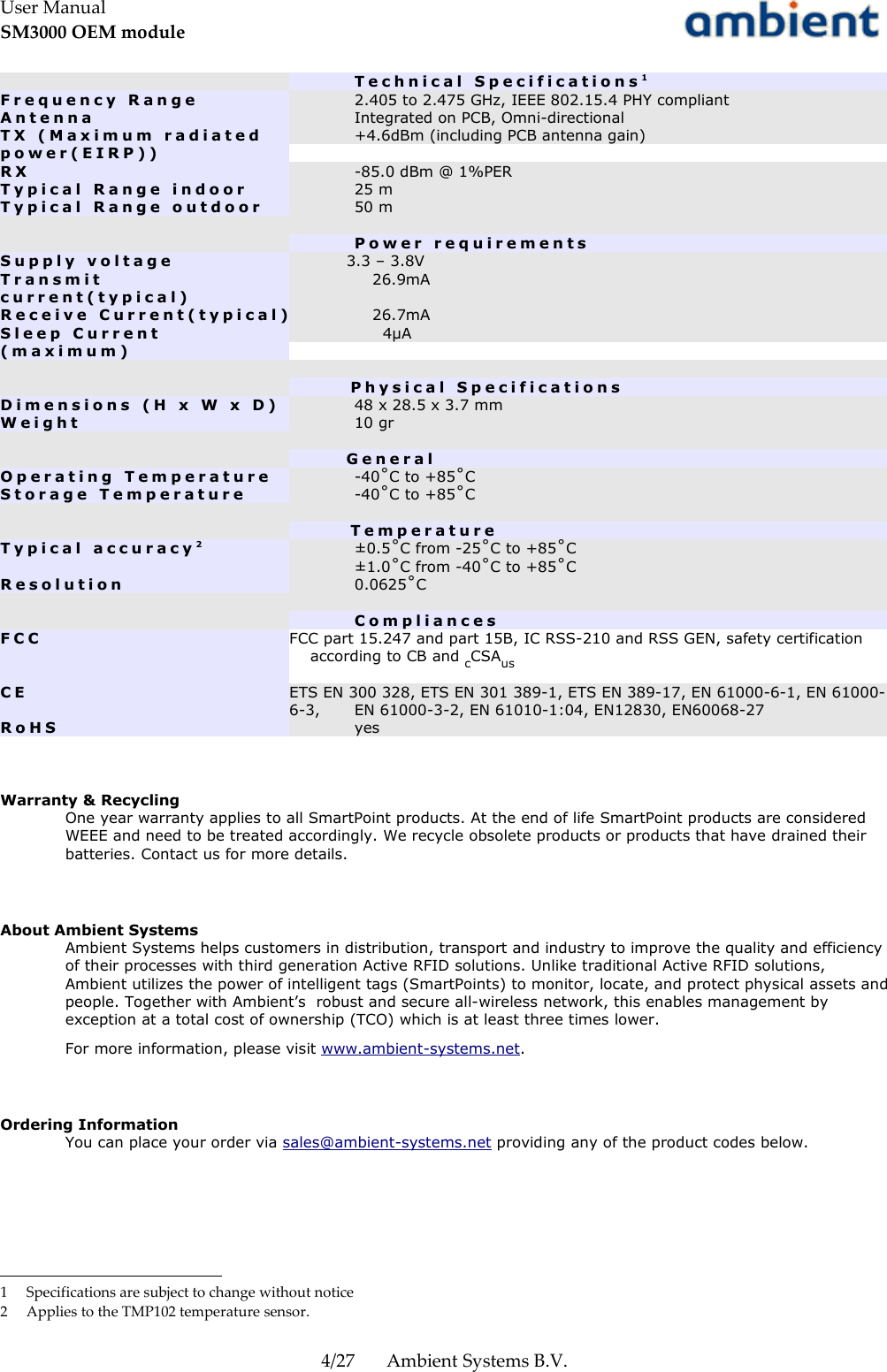 User ManualSM3000 OEM moduleT e c h n i c a l   S p e c i f i c a t i o n s 1F r e q u e n c y   R a n g e 2.405 to 2.475 GHz, IEEE 802.15.4 PHY compliantA n t e n n a Integrated on PCB, Omni-directionalT X   ( M a x i m u m   r a d i a t e d p o w e r ( E I R P ) )+4.6dBm (including PCB antenna gain)R X -85.0 dBm @ 1%PERT y p i c a l   R a n g e   i n d o o r 25 mT y p i c a l   R a n g e   o u t d o o r 50 mP o w e r   r e q u i r e m e n t sS u p p l y   v o l t a g e            3.3 – 3.8VT r a n s m i t c u r r e n t ( t y p i c a l )                26.9mAR e c e i v e   C u r r e n t ( t y p i c a l )                26.7mAS l e e p   C u r r e n t ( m a x i m u m )                  4µA              P h y s i c a l   S p e c i f i c a t i o n sD i m e n s i o n s   ( H   x   W   x   D ) 48 x 28.5 x 3.7 mmW e i g h t 10 gr          G e n e r a lO p e r a t i n g   T e m p e r a t u r e -40˚C to +85˚CS t o r a g e   T e m p e r a t u r e -40˚C to +85˚C              T e m p e r a t u r eT y p i c a l   a c c u r a c y 2±0.5˚C from -25˚C to +85˚C±1.0˚C from -40˚C to +85˚CR e s o l u t i o n 0.0625˚CC o m p l i a n c e sF C C FCC part 15.247 and part 15B, IC RSS-210 and RSS GEN, safety certification    according to CB and cCSAus C E ETS EN 300 328, ETS EN 301 389-1, ETS EN 389-17, EN 61000-6-1, EN 61000-6-3,  EN 61000-3-2, EN 61010-1:04, EN12830, EN60068-27R o H S yesWarranty &amp; RecyclingOne year warranty applies to all SmartPoint products. At the end of life SmartPoint products are considered WEEE and need to be treated accordingly. We recycle obsolete products or products that have drained their batteries. Contact us for more details.About Ambient SystemsAmbient Systems helps customers in distribution, transport and industry to improve the quality and efficiency of their processes with third generation Active RFID solutions. Unlike traditional Active RFID solutions, Ambient utilizes the power of intelligent tags (SmartPoints) to monitor, locate, and protect physical assets and people. Together with Ambient’s  robust and secure all-wireless network, this enables management by exception at a total cost of ownership (TCO) which is at least three times lower.For more information, please visit www.ambient-systems.net.Ordering InformationYou can place your order via sales@ambient-systems.net providing any of the product codes below.1 Specifications are subject to change without notice2 Applies to the TMP102 temperature sensor.4/27 Ambient Systems B.V.