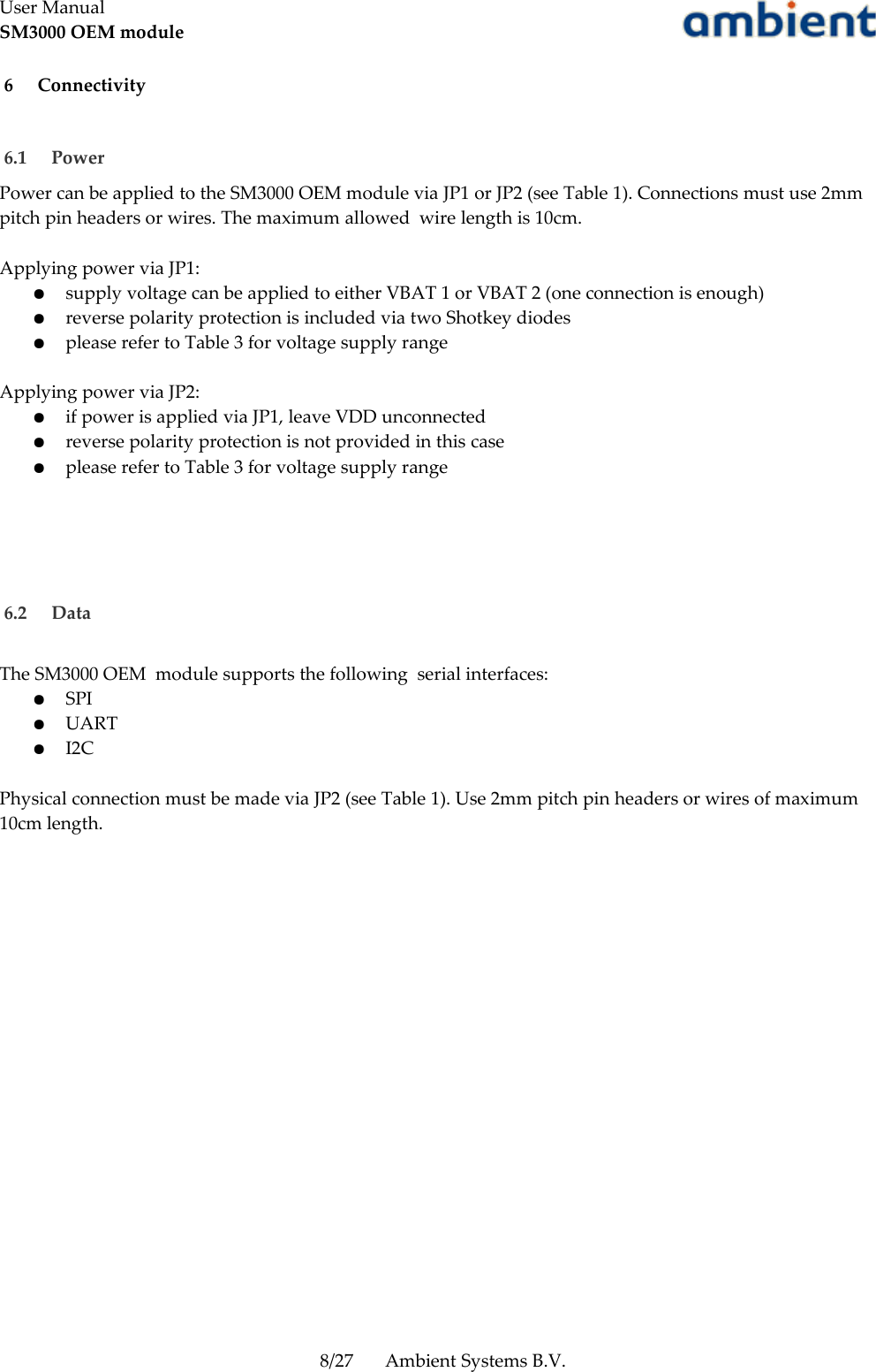 User ManualSM3000 OEM module 6  Connectivity 6.1  Power Power can be applied to the SM3000 OEM module via JP1 or JP2 (see Table 1). Connections must use 2mm pitch pin headers or wires. The maximum allowed  wire length is 10cm.Applying power via JP1:●supply voltage can be applied to either VBAT 1 or VBAT 2 (one connection is enough)●reverse polarity protection is included via two Shotkey diodes●please refer to Table 3 for voltage supply rangeApplying power via JP2:●if power is applied via JP1, leave VDD unconnected●reverse polarity protection is not provided in this case●please refer to Table 3 for voltage supply range 6.2  DataThe SM3000 OEM  module supports the following  serial interfaces:●SPI●UART●I2CPhysical connection must be made via JP2 (see Table 1). Use 2mm pitch pin headers or wires of maximum 10cm length.8/27 Ambient Systems B.V.